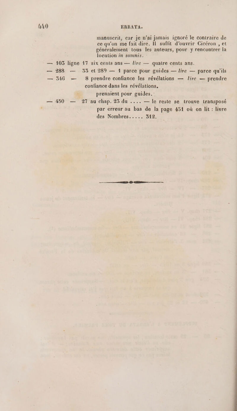 hh0 ERRATA. manuscrit, car je n'ai jamais ignoré le contraire de ce qu’on me fait dire. Il suftit d'ouvrir Cicéron , et généralement tous les auteurs, pour y rencontrer la locution in somnis. — 103 ligne 17 six cents ans — lire — quatre cents ans. — 288 — 33 et 289 — 1 parce pour guides — lire — parce qu'ils — 546 — 8 prendre confiance les révélations — lire — prendre confiance dans les révélations, prenaient pour guides. — 450 — 27 au chap. 25 du .... — le reste se trouve transposé par erreur au bas de la page 451 où on lit : livre des Nombres..... 312,