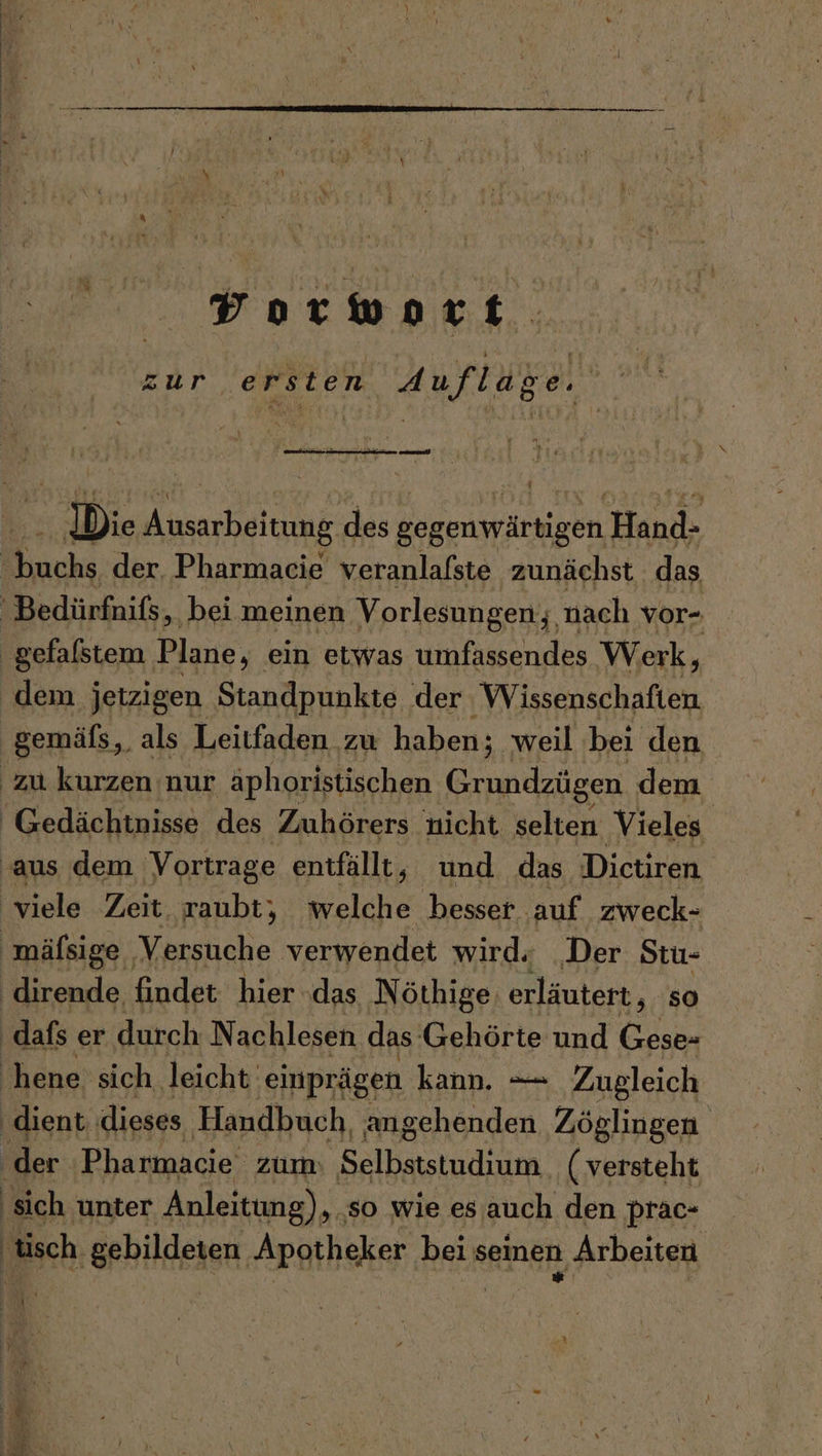 Yorwort. zur ersten Auflage. Di leg des gegenwärtigen. Hand che der. Pharmacie veranlafste zunächst das 'Bedürfnifs, ‚bei meinen Vorlesungen; nach vor- gefalstem Plane, ein etwas umfassendes Werk, dem jetzigen Standpunkte der Wissenschaften gemäfs „als Leitfaden. zu haben; weil bei den zu kurzen nur äphoristischen Grundzügen dem Gedächtnisse des Zuhörers nicht selten Vieles. ‚aus dem 'Vortrage entfällt, und das Dictiren viele Zeit, raubt, welche besser auf zweck- mäfsige Versuche verwendet wird; „Der Stu- dirende findet hier das Nöthige: erläutert, so dafs er durch N achlesen das Gehörte und Cedabe ‚hene sich leicht: einprägen kann. — Zugleich ‚dient, dieses Handbuch angehenden Zöglingen ‚der Pharmacie zum: Selbststudium (versteht