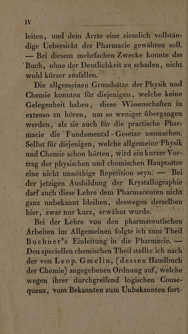 ; Fun, N e i r 4 i 7, r IV BE Ä | N F M RE N N EN y 4 F leiten, und dem Arzte eine ziemlich vollstän- dige Uebersicht der Pharmacie gewähren soll. — Bei diesem mehrfachen lee konnte das Buch, ohne der Deutlichkeit zu schaden, Bichl | wohl kürzer ausfallen. r H 5 .. Die allgemeinen Grundsätze der Physik und ‚Chemie konnten für diejenigen, welche keine Gelegenheit haben, diese Wissenschaften in extenso zu hören, um so weniger übergangen 1 werden, als sie auch für die practische Phar- macie die Fundamental - Gesetze ausmachen. ‚ Selbst für diejenigen, welche allgemeine Physik | und Chemie schon hörten, wird ein kurzer Vor- trag der physischen und chemischen Hauptsätze eine nicht unnöthige Repetition seyn. — Bei der jetzigen Ausbildung der Krystallographie darf auch diese Lehre dem Pharmaceuten nicht ganz, unbekannt bleiben, deswegen derselben hier, zwar nur kurz, erwähnt würde in Bei der Lehre von den pharmaceutischen ; Arhene im Allgemeinen folgte ich zum Theil Buchner’s Einleitung in die Pharmacie. — . Den speciellen chemischen Theil stellte ich nach. der von Leop. Gmelin, (dessen Handbuch‘ der Chemie) angegebenen Ordnung auf, welche. wegen ihrer durchgreifend. logischen Conse- quenz, vom Bekannten zum Unbekannten fort-