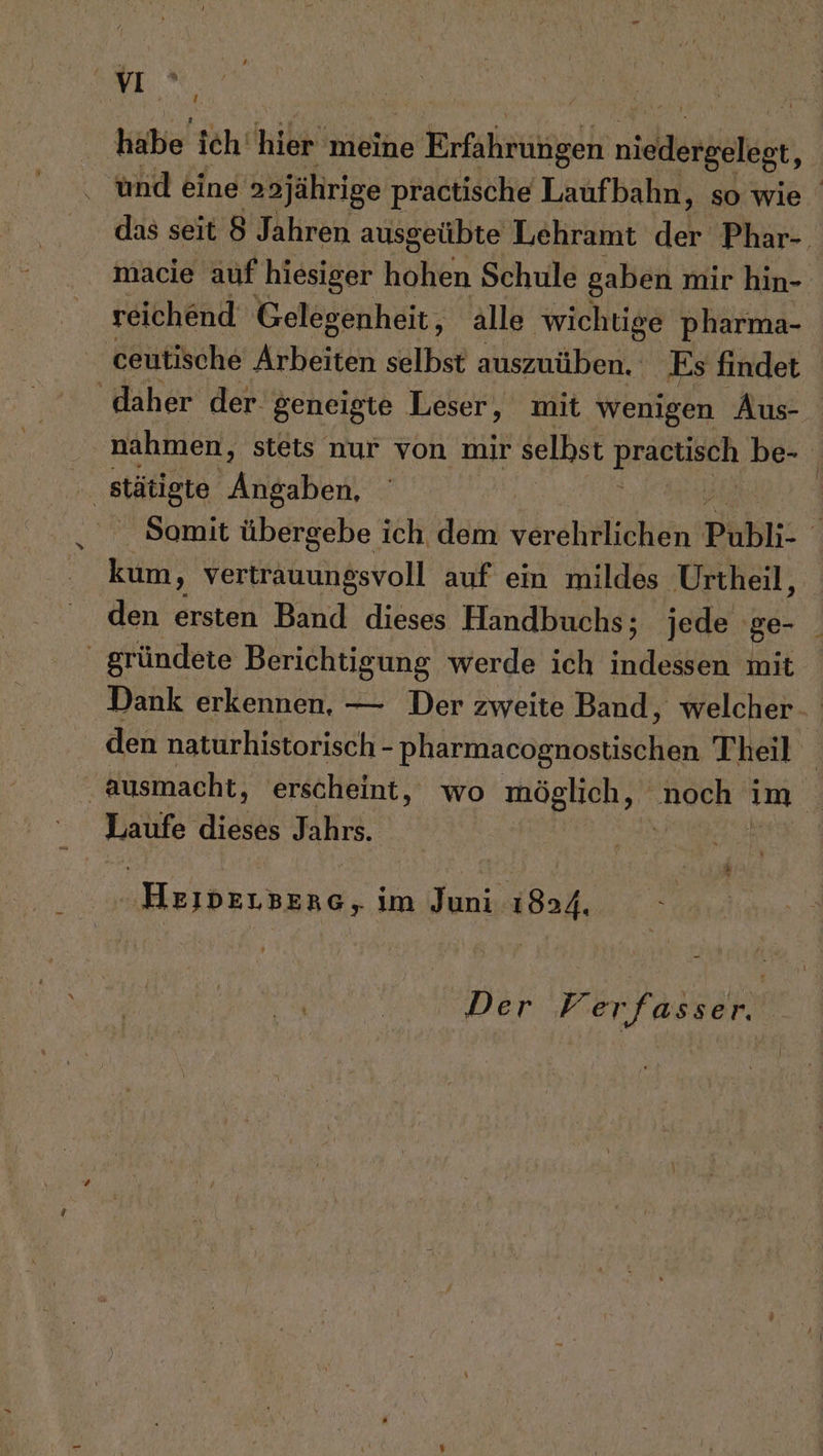 T, habe’ ich hileinieihe e Erfahrungen nice und eine aajährige practische Laufbahn, so wie das seit 8 Jahren ausgeübte Lehramt der Phar-. macie auf hiesiger holen Schule gaben mir hin- reichend Gelegenheit, alle wichtige pharma- nahmen, stets nur von mir selbst BERPURR be- Somit übergebe ich dem verehrlichen Publi- ' kum, vertrauungsvoll auf ein mildes Urtheil, den ersten Band dieses Handbuchs; jede ge- Dank erkennen, — Der zweite Band, welcher. den naturhistorisch - pharmacognostischen Theil Laufe dieses Jahrs. Heiıvdensene, im Juni 1824. Der Verfasser. |