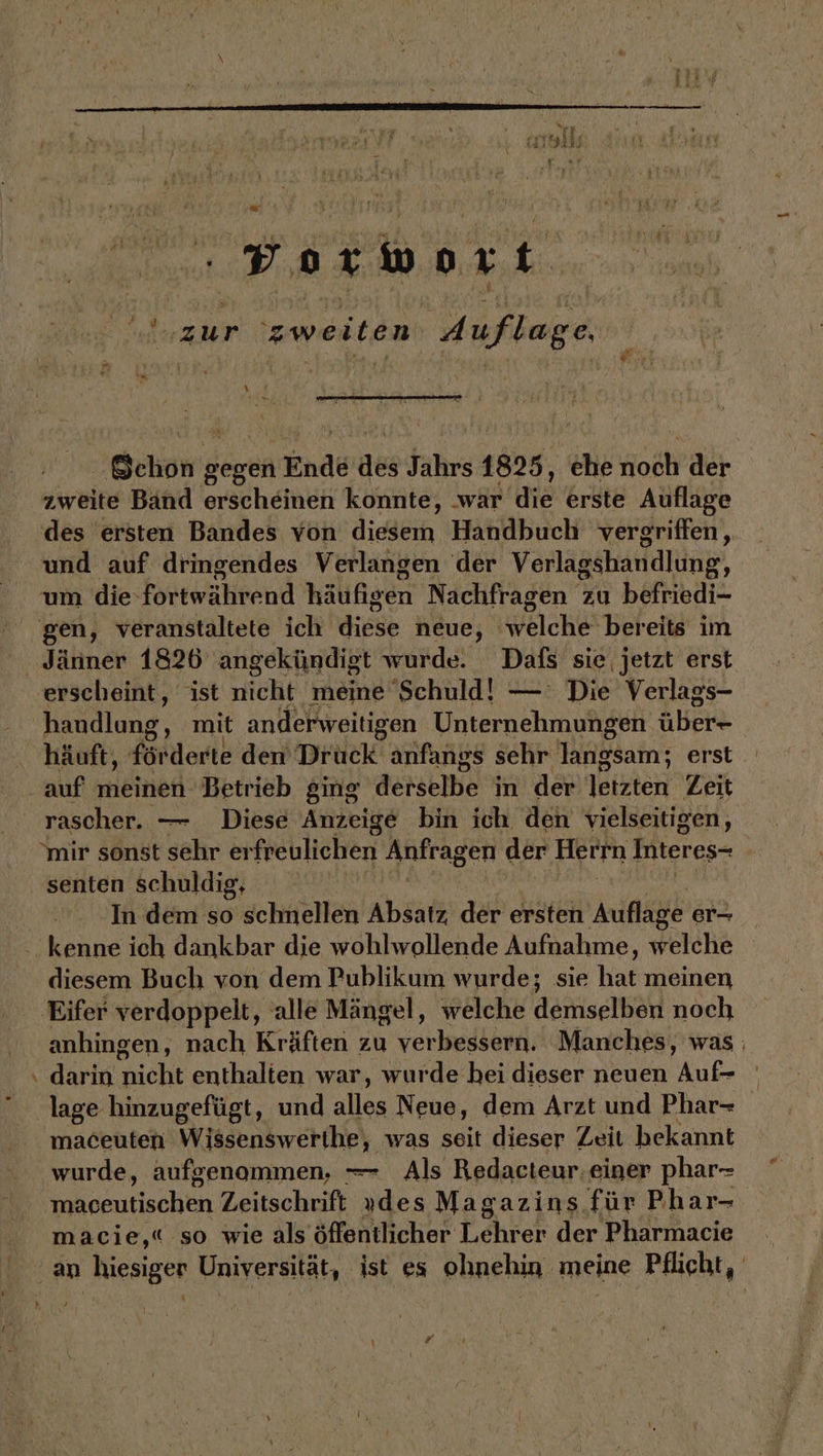 + Bar wort zur ‘zweiten Auflage. | eg L Rn y:2 Schon g gegen Ende des Jährs: 1825, ‚che Hoch der zweite Band erscheinen konnte, ‚war die erste Auflage des ersten Bandes von diesem Handbuch vergriffen, und auf dringendes Verlangen der Verlagshandlung, erscheint, ist nicht meine Schuld! — Die Verlags- handlung, mit anderweitigen Unternehmungen über- häuft, fördert: den tele anfangs sehr langsam; erst rascher. — Diese Anzeige bin ich den vielseitigen, “mir sonst sehr er freulichen Anfragen der Herrn Interes- Ä senten schuldig, In dem so chüshen Absatz. der ersten Auflage er- diesem Buch von dem Publikum wurde; sie har meinen anhingen, nach Kräften zu verbessern. Manches, was darin nicht enthalten war, wurde hei dieser neuen Auf- lage hinzugefügt, und alles Neue, dem Arzt und Phar- maceuten Wissenswerthe, was seit dieser Zeit bekannt wurde, aufgenommen, — Als Redacteur. einer phar- os sentischtn Zeitschrift „des Magazins für Phar- macie,« so wie als öffentlicher Fehser der Pharmacie \