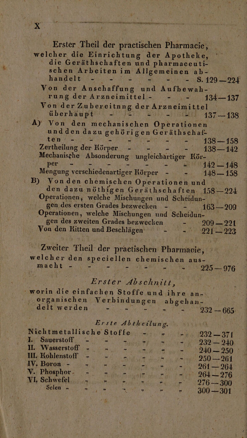 Erster Theil der practischen Pharmacie, welcher die Einrichtung der Apotheke, die Geräthschaften und pharmaceuti- schen Arbeitenim Allgemeinen ab- handelt - - - &gt; - = ..8.129 —224 Von der Anschaffung und Aufbewah- \ rung der Arzneimittel- - _,- 134— 137 Von der Zubereitnng der Arzneimittel .„überhaupti'\ „Jar Aus „1Stall 187-188 A) Von den mechanischen Operationen undden dazu gehörigen Geräthschaf- ten - = - ee - - 1385-158 . Zertheilung der Körper - - - - .. 138—142 Mechaniszhe Absonderung ungleichärtiger Kör- | Ki per, = &amp; RER Pe - - a Ey DEE 9 Eu Mengung verschiedenartiger Körper - -. 148-158 ' B) Vonden chemischen Operationen und . den dazu. nöthigen Geräthschaften. 158 — 224 Operationen, welche Mischungen und Scheidun- | gen des ersten Grades bezwecken - - 163—209 ‚Operationen, welche Mischungen und Scheidun- | gen des zweiten Grades bezwecken - .209— 221 Von den Kitten und Beschlägen - LE | Zweiter Theil der practischen Pharmaeie, welcher den speciellen chemischen aus- macht bi - * a - 2253 — 976 Erster Abschnitt, “worin die einfachen Stoffe und ihre an-. ‚organischen Verbindungen abgehan- delt werden - - I, -_ it REN 232 — 665: | Erste Abtheilung. y -1..232— 371 Nichtmeitallische Stoffe -. . I. Sauerstoff - - - - - - 232 — 240 II. Wasserstoff - BE rn A a - 240 — 250 III. Kohlenstoff - A u A a - 250 —261 IV, Boron - +. r - -: 0... 26 — 64 Mr Phosphor, =. mm aan ten 20976 VL Schwefel... ;.- .* a Nur - - 276 — 300 SR RL Run. - 300-301