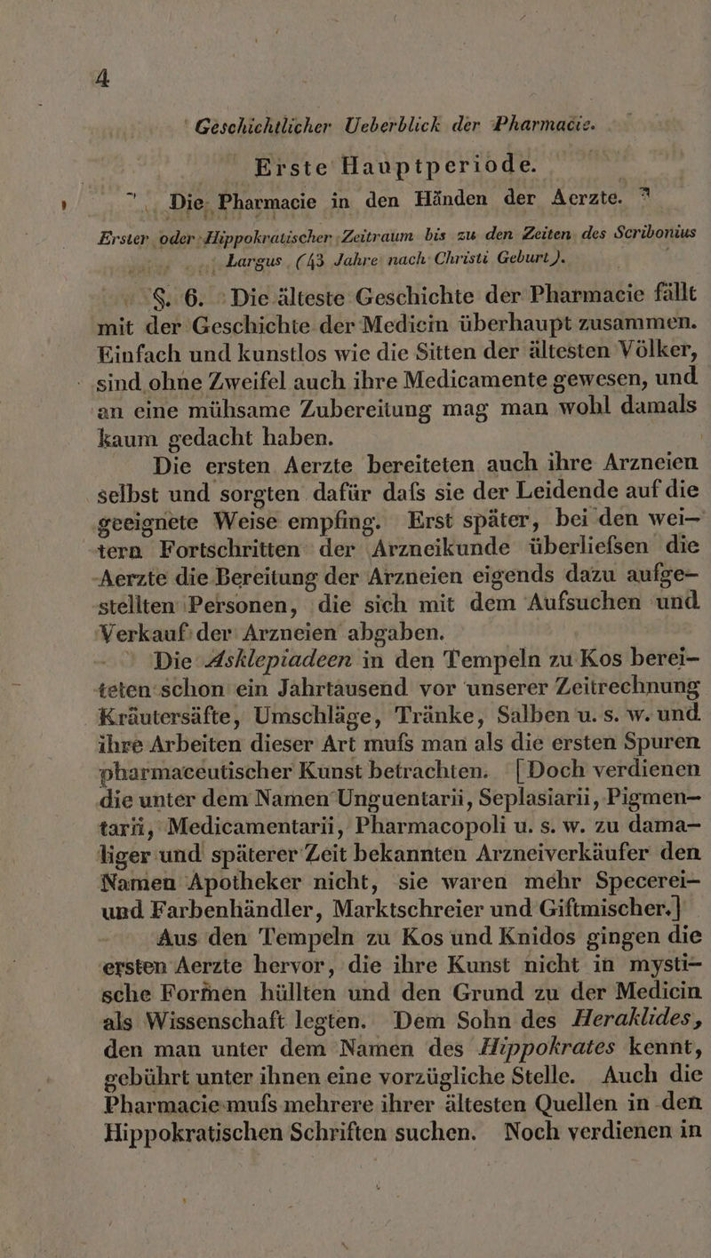 Geschichtlicher Ueberblick der Pharmacıe. Erste Hauptperiode ” ., Die. Pharmacie in den Händen der Aerzte. ° Erster oder: Hippokratischer ;Zeitraum bis zu den Zeiten. des Scribonius ..ı. Largus (43 Jahre nach‘ Christi Geburt). 8.6. © Die älteste Geschichte der Pharmaeie fallt mit der Geschichte der Medicin überhaupt zusammen. Einfach und kunstlos wie die Sitten der ältesten Völker, - sind.ohne Zweifel auch ihre Medicamente gewesen, und 'an eine mühsame Zubereitung mag man wobl damals kaum gedacht haben. | Die ersten Aerzte bereiteten auch ihre Arzneien ‚selbst und sorgten dafür dafs sie der Leidende auf die ‚geeignete Weise empfing. Erst später, bei den wei- tern Fortschritten der Arzneikunde überliefsen die ‚Aerzte die Bereitung der Arzneien eigends dazu aufge- stellten‘ ‘Personen, ‘die sich mit dem Aufsuchen und ‘Verkauf: der' Arzneien abgaben. Die Asklepiadeen in den Tempeln zu Kos berei- teten ‘schon ein Jahrtausend vor unserer Zeitrechnung Kräutersäfte, Umschläge, Tränke, Salben u. s. w. und ihre Arbeiten dieser Art mufs man als die ersten Spuren pharmaceutischer Kunst betrachten. | Doch verdienen die unter dem Namen’Unguenitarii, Seplasiarii,, Pigmen- tarfi, Medicamentarii, Pharmacopoli u. s. w. zu dama- liger und späterer Zeit bekannten Arzneiverkäufer den Namen Apotheker nicht, sie waren mehr Specerei- und Farbenhändler, Marktschreier und Giftmischer.]| Aus den Tempeln zu Kos und Knidos gingen die ersten Aerzte hervor, die ihre Kunst nicht in mysti- sche Formen hüllten und den Grund zu der Medicin als Wissenschaft legten. Dem Sohn des Heraklides, den man unter dem Namen des Hippokrates kennt, gebührt unter ihnen eine vorzügliche Stelle. Auch die Pharmaciemufs mehrere ihrer ältesten Quellen in den Hippokratischen Schriften suchen. Noch verdienen in