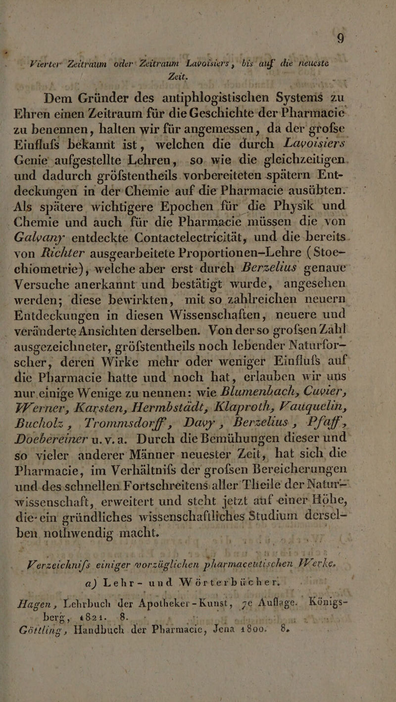  Vierter Zeitraum older‘ Zeitraum Labolsiers ‚ bis auf die neueste Zeit. Ben ende des antiphlogistischen SyEnaaiks zu Ehren einen Zeitraum für die Geschichte’der Pharmaeie zu benennen, halten wir für angemessen, da der grofse Kinkluls Bekanıit ist r Welchen die dureh Lavoisiers Genie ‚aufgestellte Lehren, so. wie. die gleichzeitigen. und dadurch gröfstentheils vorbereiteten später Ent- deckungen in der-Chemie auf die Pharmacie ausübten. Als spätere wichtigere Epochen für die Physik und ‚Chemie und auch für die Pharmacie müssen die von Galvany ‚entdeckte Contactelectricität, und. die bereits. von Richter ausgearbeitete Proportionen-Lehre (Stoe- chiometrie); welcheraber erst’ durch Berzelius genaue Versuche anerkannt‘ und bestätigt wurde, Angesehen werden; diese bewirkten, mit so BAR chaN neuern. Entdeckungen in diesen Wissenschaften, neuere und veränderte Ansichten derselben. Von .derso grofsen Zähl ausgezeichneter, gröfstentheils noch 1eBender Naturfor- schaft deren Wirke mehr oder weniger Einflufs. auf die Pharmacie hatte und noch hat, une wir uns nur,einige Wenige zu:nennen: wie Mies enhach, Cuvier, Werner, Her, Hermbstädt, Klaproth, Vauquelin, Bucholz , Trommsdorff ‚ Davy, Berzelius, Pfaff, Doebereiner u.v.a. Durch die Bemühungen dieser und so vieler anderer Männer neuester Zeit, hat sich die Pharmacie, im Verhältnifs der grofsen Bereicherungen und.des schnellen Fortschreitensaller'Tlieile der Natur wissenschaft, erweitert und steht jetzt auf einer Höhe, die- ein gründliches wissenschaftliches Studium dersel- beR nothhwendig macht. | wir erzeichnifs einiger wvorzüglichen pharmaceutischen Werke. a) Lehr- und Wörterbücher. 28 Hagen, Ychrbuch der Apotheker -Kunst, 78€ Ast  Königs- berg, «821. 8. Een