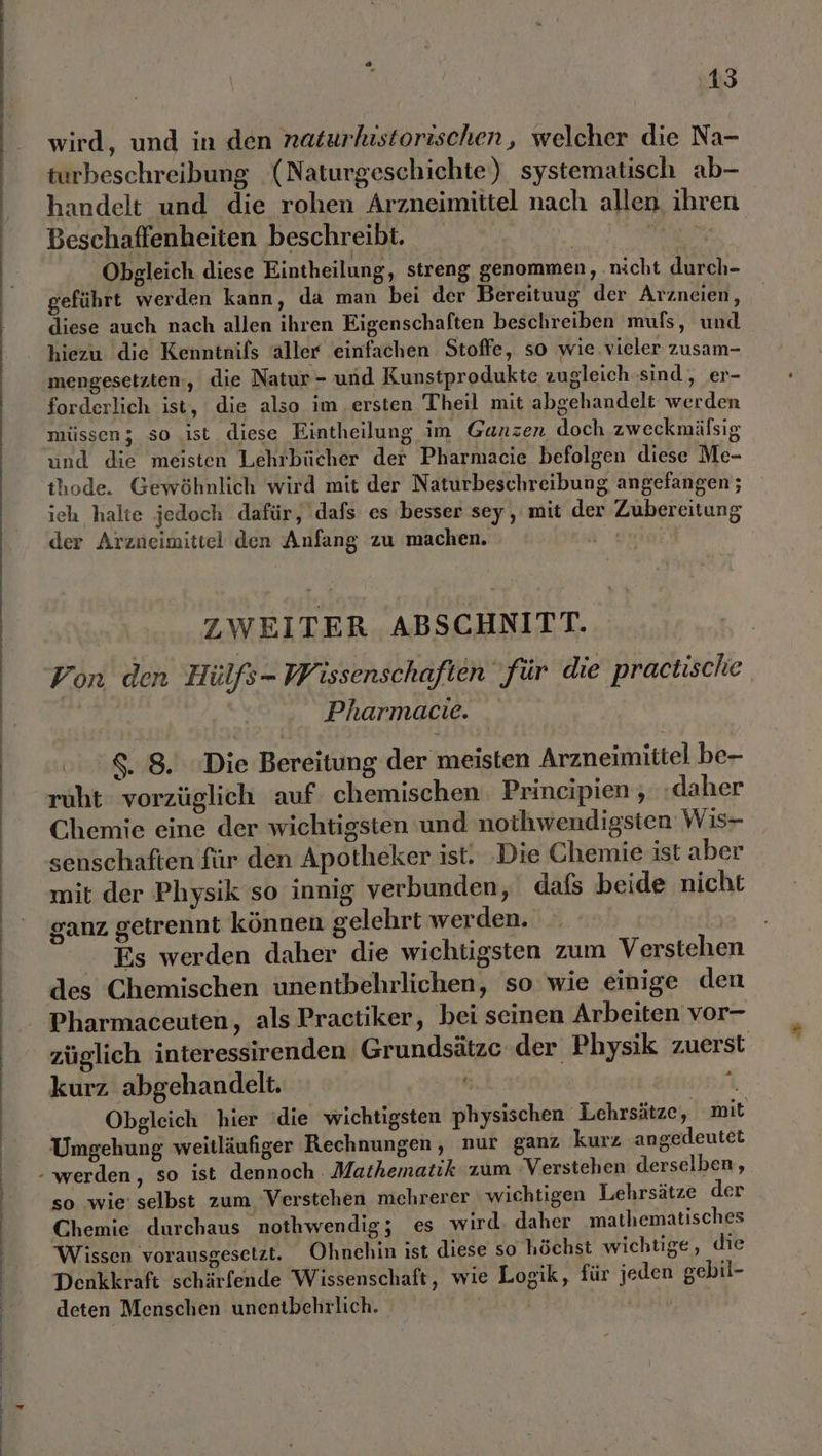 EEE DL 2 ie Pa U A mer 1 m nn 0% Are al me u mn 1 un re 1 se rn m de &gt; a A El a TI na nı &gt; Zn 2 2 Co oe u m cu wird, und in den naturkıstorischen, welcher die Na- turbeschreibung (Naturgeschichte) systematisch ab- handelt und die rohen Arzneimittel nach allen. ihren Beschaffenheiten beschreibt. | | Obgleich diese Eintheilung, streng genommen, ‚nicht durch- geführt werden kann, da man bei der Bereituug der Arzneien, diese auch nach allen ihren Eigenschaften beschreiben mufs, und hiezu die Kenntnifs aller einfachen Stoffe, so wie.vieler zusam- mengesetzten,, die Natur - und Kunstprodukte zugleich-sind, er- forderlich ist, die also im ‚ersten Theil mit abgehandelt werden müssen; so ist diese Eintheilung im Ganzen doch zweckmälsig und die meisten Lehrbücher der Pharmacie befolgen diese Me- thode. Gewöhnlich wird mit der Naturbeschreibung angefangen ; ich halte jedoch dafür, dafs es besser sey, mit der Zubereitung der Arzneimittel den Anfang zu machen. Age | ZWEITER ABSCHNITT. | Von den Hülfs- W' issenschaften für die practische | Pharmacie. 88. Die Bereitung der meisten Arzneimittel be- ruht vorzüglich auf. chemischen. Prineipien , ‚daher Chemie eine der wichtigsten und noihwendigsten Wis- mit der Physik so innig verbunden, dafs beide nicht ganz getrennt können gelehrt werden. Es werden daher die wichtigsten zum Verstehen des Chemischen unentbehrlichen, so wie einige den Pharmaceuten, als Practiker, bei seinen Arbeiten vor- züglich interessirenden Grundsätze der Physik zuerst kurz abgehandelt. oh | Obgleich hier die wichtigsten physischen Lehrsätze, mit Umgehung weitläufiger Rechnungen, nur ganz kurz angedeutet 2 so wie’ selbst zum Verstehen mehrerer wichtigen Lehrsätze der Chemie durchaus nothwendig; es wird. daher mathematisches Wissen vorausgesetzt. Ohnehin ist diese so höchst wichtige, die Denkkraft schärfende Wissenschaft, wie Logik, für jeden gebil- deten Menschen unentbehrlich. | FPRTENO4