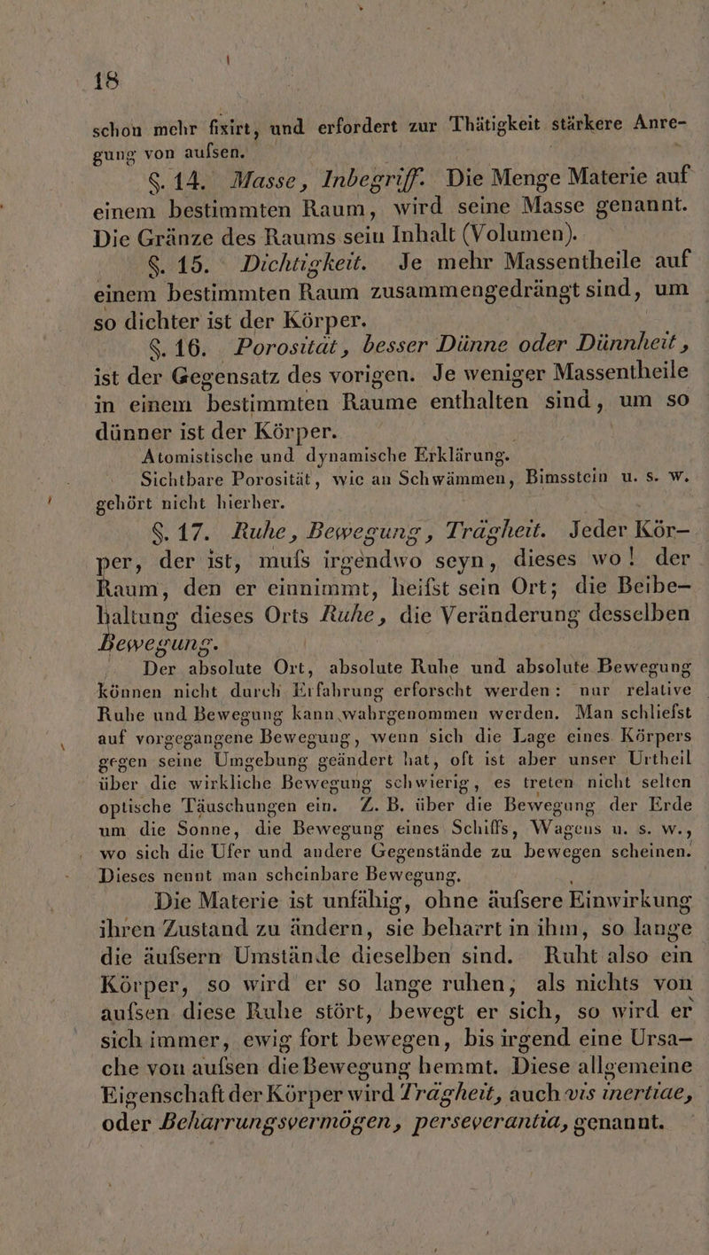 schon mehr N und erlötdere zur 'Thätigkeit stärkere Anre- gung von aufsen. | x 8.14. Masse, Inbegriff. Die Menge Materie auf einem bestimmten Raum, wird seine Masse genannt. Die Gränze des Raums seiu Inhalt (Volumen). 8.15. Dichtigkeit. Je mehr Massentheile auf einem bestimmten Raum zusammengedränst sind, um so dichter ist der Körper, 8.16. Porositat, besser Dünne oder Dürnheii $ ist der Geg ensatz des vorigen. Je weniger Massentheile in einem bestimmten Bares enthalten sind, um so dünner ist der Körper. Atomistische und dynamische Erklärung. Sichtbare Porosität, wie an Schwämmen, Bimsstein u. s. w. gehört nicht hierher. 8.17. Ruhe, Bewegung, Tragheit. Jeder Kör-. ‚per, der ist, muls Bade seyn, dieses wo! der taum, den er einnimmt, heifst sein Ort; die Beibe- 1 Allzds dieses Orts Ruhe ‚ die Verkidarune desselben ewegung. Der absolute Ort, absolute Ruhe und absolute Bewegung können nicht durch oleung erforscht werden: nur relative Ruhe und Bewegung kann False duouinen werden. Man schliefst auf vorgegangene Bewegung, wenn sich die Lage eines Körpers gegen seine Umecbune geändert hat, oft ist aber unser Urtheil über die wirkliche Bewegung schwierig, es treten nicht selten optische Täuschungen ein. Z.B, über die Bewegung der Erde um die Sonne, de Bewegung eines Schiffs, Wageus u. s. w. ) wo sich die Ufer und andere Gegenstände zu Hemer scheinen. Dieses nennt man scheinbare Deore Die Materie ist unfähig, ohne äufsere Einwirkung ihren Zustand zu ändern, sie beharrt in ihn, so lange die äufsern Umstände dieselben sind. Ruht also ein Körper, so wird er so lange ruhen, als nichts von aufsen diese Ruhe stört, bewegt er sich, so wird er sich immer, ewig fort bewegen, bis irgend eine Ursa- che von aufsen dieBewegung hemmt. ‚Diese allgemeine Eigenschaft der Körper wird] ragheit, auch vıs inertiae F oder Beharrungsvermögen, perseverantia, genannt.