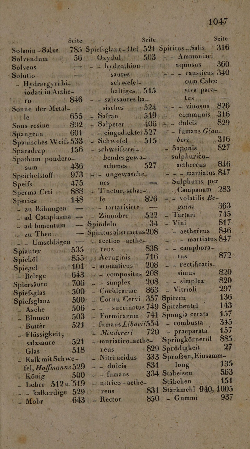 Solvendum | 36 Solvens — Solutio — - Hydrargyrübie aodatı in. Aeılie- To . 846 ‘Sonne der Metal- ‘le 695 a a, RR \6 | Spangrün 601 Sparadrap 156 -Spathum ar sum . 436 ‚Speichelstoff 973 Speils: 475 Sperma bei; ya) 888 Species, 148 W ad Cataplasma: —- ad fomentum ya Qandulk 305. 2 aka  saures schwefel- | haltiges,,, 515 - .- salzsaures ba-. ‚sisches. ‚524 ı Safran, 549 PR Salpeter. 6.406 I; - - eingediekter 527 3 Schweiel 188: - schweifsinei= ; “bendes gewa-.. schenes-- 527 Er ungewasche- nes “ u = Tinetur; seharı, | fe 826 __ tartarisinte, — ‘= Ziunober . ...,922 34 &lt;.äcetieo - aetlıes 4 Teus 335 Äeruginis. . 716 taromalicus  208 == compositus 208: er simplex .208 _ Cochleariae 863 t ‚Spnitys-Salıs. 316 -- Ammoniaei #, aquosus u - causticus 340 cum Calce ‚yivaıpara- Pe Sg 212 2. vinosus... 826 = - tommunis, 316 2 duleis _ fumans Glau.- iberz.: „316 LE Sappnis „827 = sulphuri ico- Aa: ‚ aethereus 846 . Erle martiatus. 847 u Sulphuris, per ., Campanam 283 2;= volatilis Be- guini 363 - Tartarı 745 - Vini 817: - - aethereus ae martiatus 847 - - camphora- tus Hr, 872 _ - rectifieatis- asimus: ) u.) - - simplex 8320 - Vitrioli 297 tzuThee;: 2:2 Umschlägen —- Spiauter 44835 Spicköl 859  Spiegel’ rt Belege 643. Spiersäure 706 Spielsglas 500 Spiefsglanz 500- = Asche 506 ‘ — Blumen 503 Butter 521 --Flüssigkeit, u salzsaure _ »921 Ale RNRNT U ori. (e) ° 2°Kalk mitSchwe- je Köni - Leber 512u. .. - kalkerdige - Mohr 519 -TEUS - Rector _- Gummi 850 Cornu Cervi 357 Spitzen 136 __ - suceinatus 749 Spitzbeutel. 143 _ Formicarum 741 Spongia cerata 157 “ fumans Libavii534 - combusta;,, ‚349 ı Mindereri T2A - praeparata EG Srmutiatico-aerhe- Springkönneräl 885. reus 829 Sprädigkeit 27 - ‚Nitrkacidus 333 Sprolsen, Einsamm- - - fumans 334 Stabeisen 553 _ .nilrico - aethe- ‘Stäbchen | 151 . 997 %