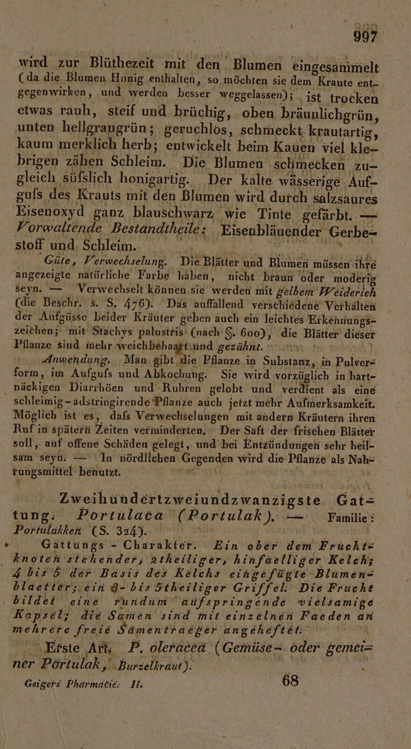 3 wird zur Blüthezeit mit den. Blumen eingesammelt (da die, Blumen Honig enthalten, so möchten sie dem Kraute ent... gegenwirken, ‚und werden besser weggelassen); _ ist. trocken etwas rauh, steif und brüchig, . oben bräuulichgrün, unten hellgraugrün; geruchlös, schmeckt krautartig, kaum merklich herb; entwickelt beim Kaüen viel kle- brigen zähen Schleim. Die Blumen schmecken zu- ai; gleich süfslich honigartig. Der kalte wässerige Auf- Ki gufs des Krauts mit den Blumen wird durch salzsaures Forwaltende Bestandtheile: Eisenbläuender Gerbe- Güte, Verwechselung. Die Blätter und Blumen müssen ihre angezeigte natürliche Farbe haben, nicht braun ‘oder moderig seyn. — Verwechselt können,sie werden mit gelbem Weiderich (die Beschr. s. 'S. 476). Das auffallend verschiedene Verhälten der Aufgüsse beider Kräuter geben auch ein leichtes Erkennungs- zeichen; mit Stachys palustris' (nach S. 600), .die Blätter’ dieser Pilanze sind mehr weichbehaaftsund gezähnt. vs. RR) ‚Anwendung, ‚Man. gibt ‚die Pflanze in Substanz, in Pulver= form, im Aufgufs und Abkochung. Sie wurd wornüglich in hart- schleimig- adstringirende Pflanze auch jetzt mehr Aufmerksamkeit. Möglich ist es, dafs Verwechselungen mit andern Kräutern ihren Ruf in späterti Zeiten verminderten, ‘Der Saft der frischen Blätter soll. auf offene Schäden gelegt, und bei Entzündungen sehr heil- sam seyn; —‘ In nördlichen Gegenden wird die Pflanze als Nah- rungsmittel- benutzt. re | We SE TEE a ' Zweihündertzweiundzwanzigste. Gat= tung: Portulaca (Portulak) — Familie: Portulakker (5. 324). | VE BA RE Gättüngs - Charakter. Ein ober dem Frückts knoten stehender, atheilliger, hinfaelliger Kelch; 4bis5 der Basis des Kelchs eingefügte Blumen= blaetter; ein 8- bis ötheiliger Griffel: Die Frucht Kapsel; die Samen sind mit einzelnen Faeden an mehrere freie Sämen traeger angeheft Re K.: Erste Ars P. oleraceä‘ (Gemüse= öder‘ gemei= ner Pörtulak ,' ‚Burzelkraut): N OR Geigers Phärmabie: II: 68 |