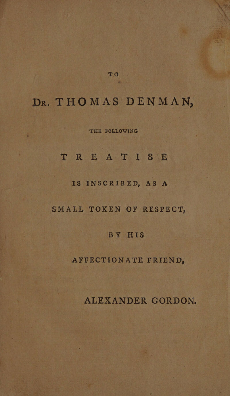 eae Dr. THOMAS DENMAN, THE FOLLOWING TRE A, Tv. 1 SiE iS INSCRIBED, AS A shana TOKEN OF RESPECT, BY HIS AFFECTIONATE FRIEND, ALEXANDER GORDON,