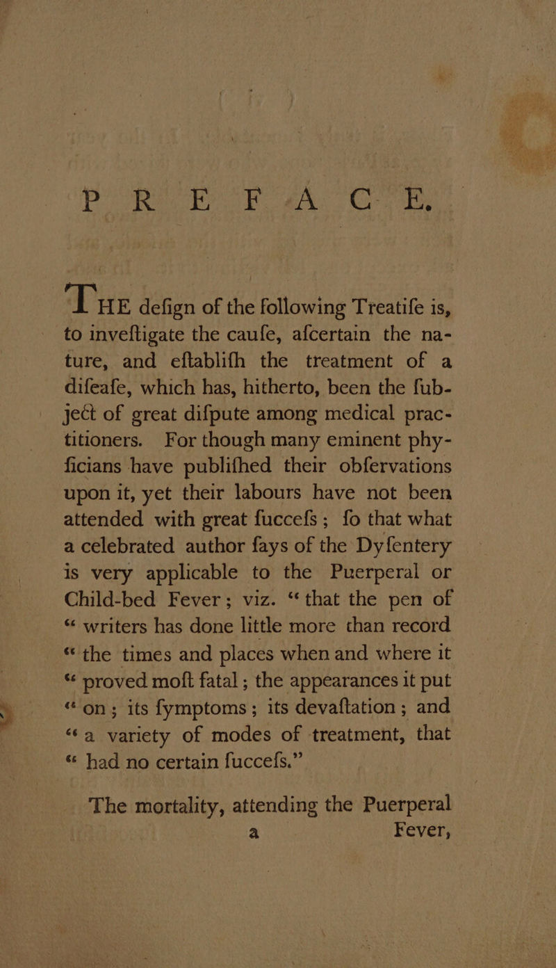 ae a Dk a eae hs. Tue defign of the following Treatife is, to inveftigate the caufe, afcertain the na- ture, and eftablifh the treatment of a difeafe, which has, hitherto, been the fub- ject of great difpute among medical prac- titioners. For though many eminent phy- ficians have publifhed their obfervations upon it, yet their labours have not been attended with great fuccefs; fo that what a celebrated author fays of the Dyfentery is very applicable to the Puerperal or Child-bed Fever; viz. “that the pen of “ writers has done little more than record “the times and places when and where it ** proved moft fatal ; the appearances it put “on; its fymptoms; its devaftation; and ‘a variety of modes of treatment, that «: had no certain fuccefs.” The mortality, attending the Puerperal a Fever,