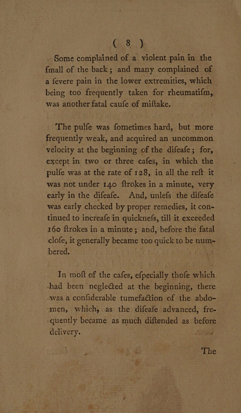 C8.) Some coniplained of a violent pain in the {mall of the back; and many complained of a fevere pain in the lower extremities, which | being too frequently taken for rheumatifm, was another fatal caufe of miftake. The pulfe was fometimes hard, but more frequently weak, and acquired an uncommon velocity at the beginning of the difeafe; for, except in two or three cafes, in which the pulfe was at the rate of 128, in all the reft it was not under 140 ftrokes in a minute, very early in the difeafe. And, unlefs the difeafe was early checked by proper remedies, it con- tinued to increafe in quicknefs, till it exceeded 160 ftrokes in a minute; and, before the fatal clofe, it generally became too quick to be num- bered. 2 soda In moft of the cafes, efpecially thofe which chad been negleéted at the beginning, there was a confiderable tumefa@tion of the abdo- men, which, as the difeafe advanced, fre- quently became as much diftended as. before delivery. / eae he e P HS al) | A The