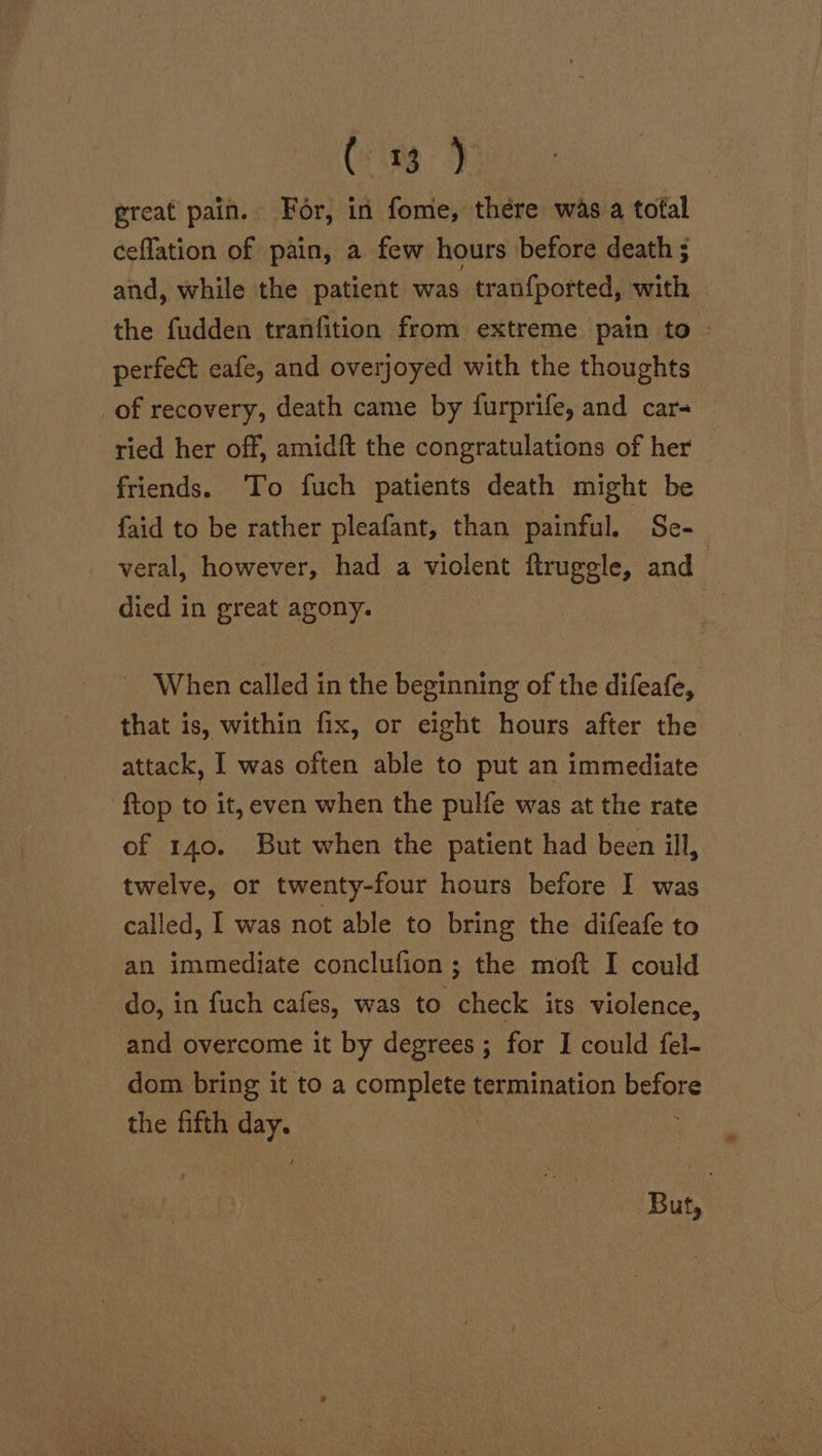 Cine J ereat pain. For, in fome, there was a tofal ceflation of pain, a few hours before death ; and, while the patient was tranfported, with the fudden tranfition from extreme pain to perfect eafe, and overjoyed with the thoughts of recovery, death came by furprife, and car- ried her off, amidft the congratulations of her friends. To fuch patients death might be {aid to be rather pleafant, than painful. Se- veral, however, had a violent ftruggle, and : died in great agony. : When called in the beginning of the difeafe, that is, within fix, or eight hours after the attack, I was often able to put an immediate {top to it, even when the pulfe was at the rate of 140. But when the patient had been ill, twelve, or twenty-four hours before I was called, I was not able to bring the difeafe to an immediate conclufion; the moft I could do, in fuch cafes, was to check its violence, and overcome it by degrees ; for I could fel- dom bring it to a complete termination before the fifth day. But,