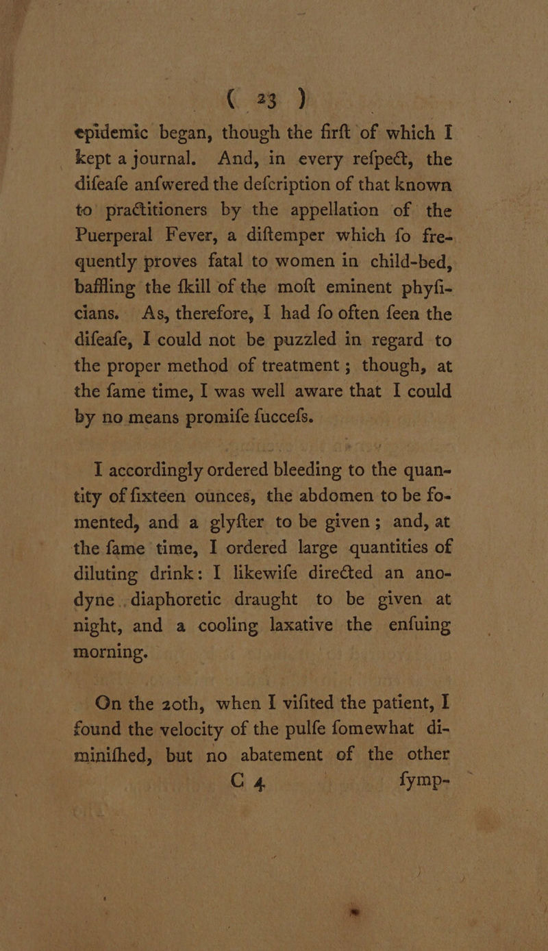 35) : epidemic began, though the firft of which I kept ajournal. And, in every refpect, the difeafe an{wered the defcription of that known to’ practitioners by the appellation of the Puerperal Fever, a diftemper which fo fre- quently proves fatal to women in child-bed, baffling the {kill of the moft eminent phyfi- cians. As, therefore, I had fo often feen the difeafe, I could not be puzzled in regard to the proper method of treatment ; though, at the fame time, I was well aware that I could by no means promife fuccelfs. I accordingly ordered bleeding to the quan- tity of fixteen ounces, the abdomen to be fo- mented, and a glyfter to be given; and, at the fame time, I ordered large quantities of diluting drink: I likewife directed an ano- dyne.,diaphoretic draught to be given at night, and a cooling laxative the enfuing morning. | Qn the zoth, when I vifited the patient, I found the velocity of the pulfe fomewhat di- minifhed, but no abatement of the other C4 i fymp-