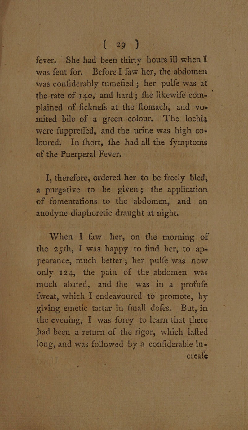 fever. She had been thirty hours ill when I was fent for. Before Il faw her, the abdomen was confiderably tumefied ; her pulfe was at the rate of 140, and hard; fhe likewife com- plained of ficknefs at the ftomach, and vo+ mited bile of a green colour. The lochia were fuppreffed, and the urine was high co- loured. In fhort, fhe had all the pereen of the Puerperal Fever. I, therefore, suitateddhee to be freely bled, a purgative to be given; the application of fomentations to the abdomen, and an anodyne diaphoretic draught at night. When I faw her, on the morning of the 25th, I was happy to find her, to ap- pearance, much better; her pulfe was now only 124, the pain of the abdomen was much abated, and fhe was in a profufe {weat, which I endeavoured to promote, by giving emetic tartar in fmall dofes. But, in - the evening, I was forry to learn that there had been a return of the rigor, which lafted long, and was followed by a confiderable in- on Ba creafe