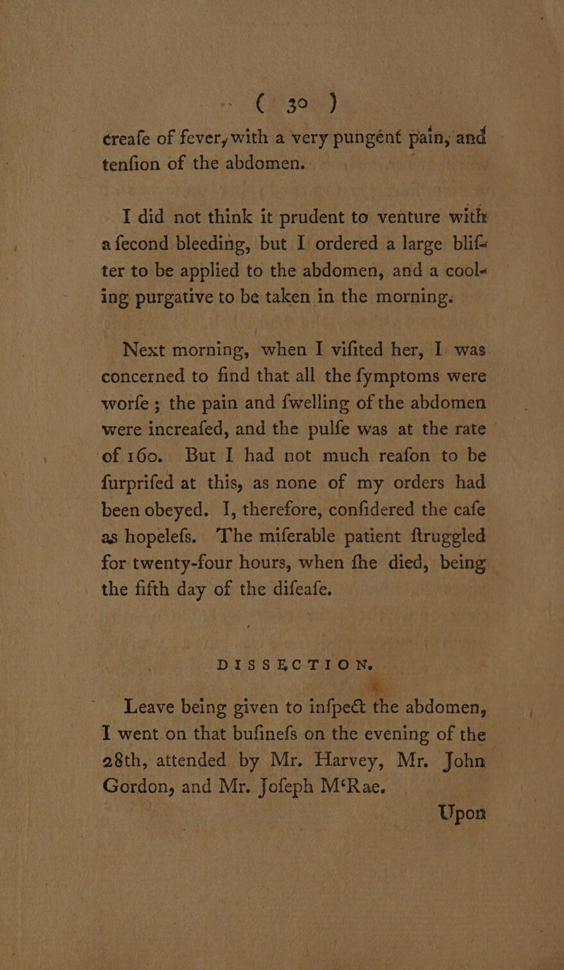 CH5300 J creafe of fevery with a very pungént a and | tenfion of the abdomen. _ I did not think it prudent to venture with: afecond bleeding, but I ordered a large blif= ter to be applied to the abdomen, and a cool« ing purgative to be taken in the morning: Next morning, when I vifited her, I was. concerned to find that all the fymptoms were worfe ; the pain and {welling of the abdomen were increafed, and the pulfe was at the rate ‘of 160. But I had not much reafon to be furprifed at this, as none of my orders had been obeyed. I, therefore, confidered the cafe as hopelefs. The miferable patient ftruggled for twenty-four hours, when fhe died, rai: the fifth day of the difeafe. CDIUS 81 Corns Leave being given to infpect the abdomen, I went on that bufinefs on the evening of the 28th, attended by Mr. Harvey, Mr. John | Gordon, and Mr. Jofeph M‘Rae. Upon