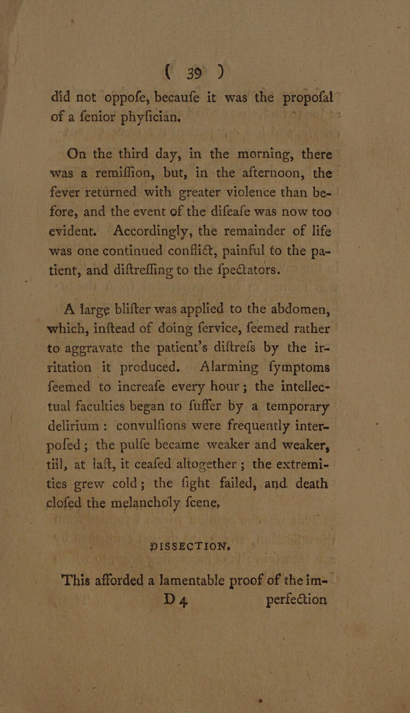 did not oppofe, becaufe it was the a of a. sii phyfician. | On the third day, in the morning, there was a remiffion, but, in the afternoon, the fever returned with greater violence than be- fore, and the event of the difeafe was now too evident. Accordingly, the remainder of life was one continued conflict, painful to the pa- tient, and diftreffing to the {peciators. OA large blifter was applied to the abdomen, which, inftead of doing fervice, feemed rather to aggravate the patient’s diftrefs by the ir- ritation it produced. Alarming fymptoms feemed to increafe every hour; the intellec- tual faculties began to fuffer by a temporary delirium: convulfions were frequently inter- pofed; the pulfe became weaker and weaker, till, at laft, it ceafed altogether ; the extremi- ties grew cold; the fight failed, and death rlofed the melancholy {cene, DISSECTION, This afforded a lamentable proof'of theim= D4 perfection