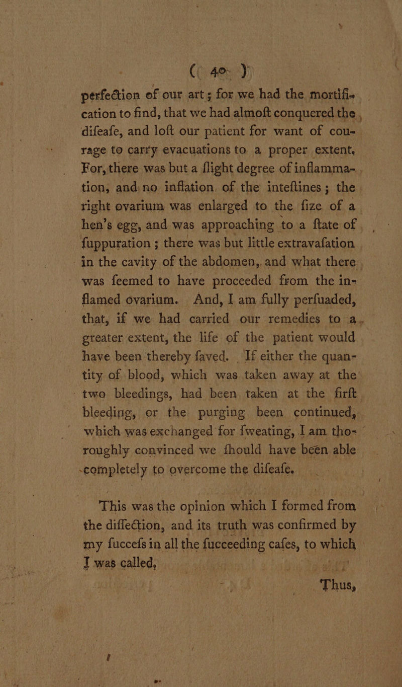 C 40&gt; y cation to find, that we had almoft conquered the, difeafe, and loft our patient for want of cou- rage to carry evacuations to a proper extent, tion, and no inflation. of the inteftines; the hen’s egg, and was approaching to a flate of fuppuration ; there was but little extravafation in the cavity of the abdomen, and what there was feemed to have proceeded from the in- flamed ovarium. And, I am fully perfuaded, greater extent, the life of the patient would have been thereby faved. . If either the quan- tity of blood, which was taken away at the’ two bleedings, had been taken at the firft bleeding, or the purging been continued, roughly convinced we fhould have been able completely to overcome the difeafe. 3 the diffection, and its truth was confirmed by my fuccefs in all the fucceeding cales, | to which &gt; | T was called, bate to tinh af iy ie A hh /