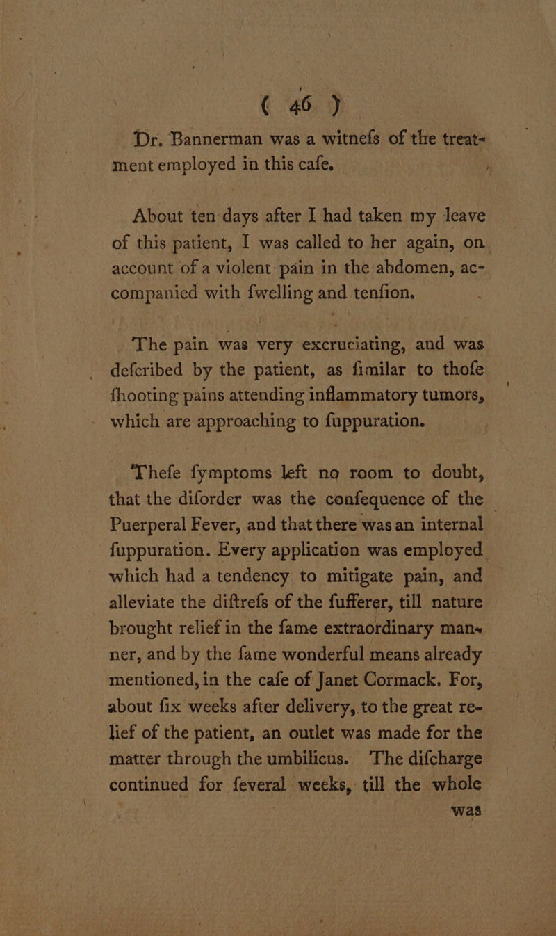 Dr. Bannerman was a witnefs of the treat- ment employed in this cafe. About ten days after I had taken my leave of this patient, I was called to her again, on account of a violent pain in the abdomen, ac- companied with {welling and tenfion. The pain was very excruciating, and was defcribed by the patient, as fimilar to thofe {hooting pains attending inflammatory tumors, -. which are approaching to fuppuration. ‘Thefe fymptoms left no room to doubt, that the diforder was the confequence of the Puerperal Fever, and that there was an internal | fuppuration. Every application was employed. which had a tendency to mitigate pain, and alleviate the diftrefs of the fufferer, till nature © brought relief in the fame extraordinary mans ner, and by the fame wonderful means already mentioned, in the cafe of Janet Cormack, For, about fix weeks after delivery, to the great re- lief of the patient, an outlet was made for the matter through the umbilicus. The difcharge continued for feveral weeks, till the whole | was