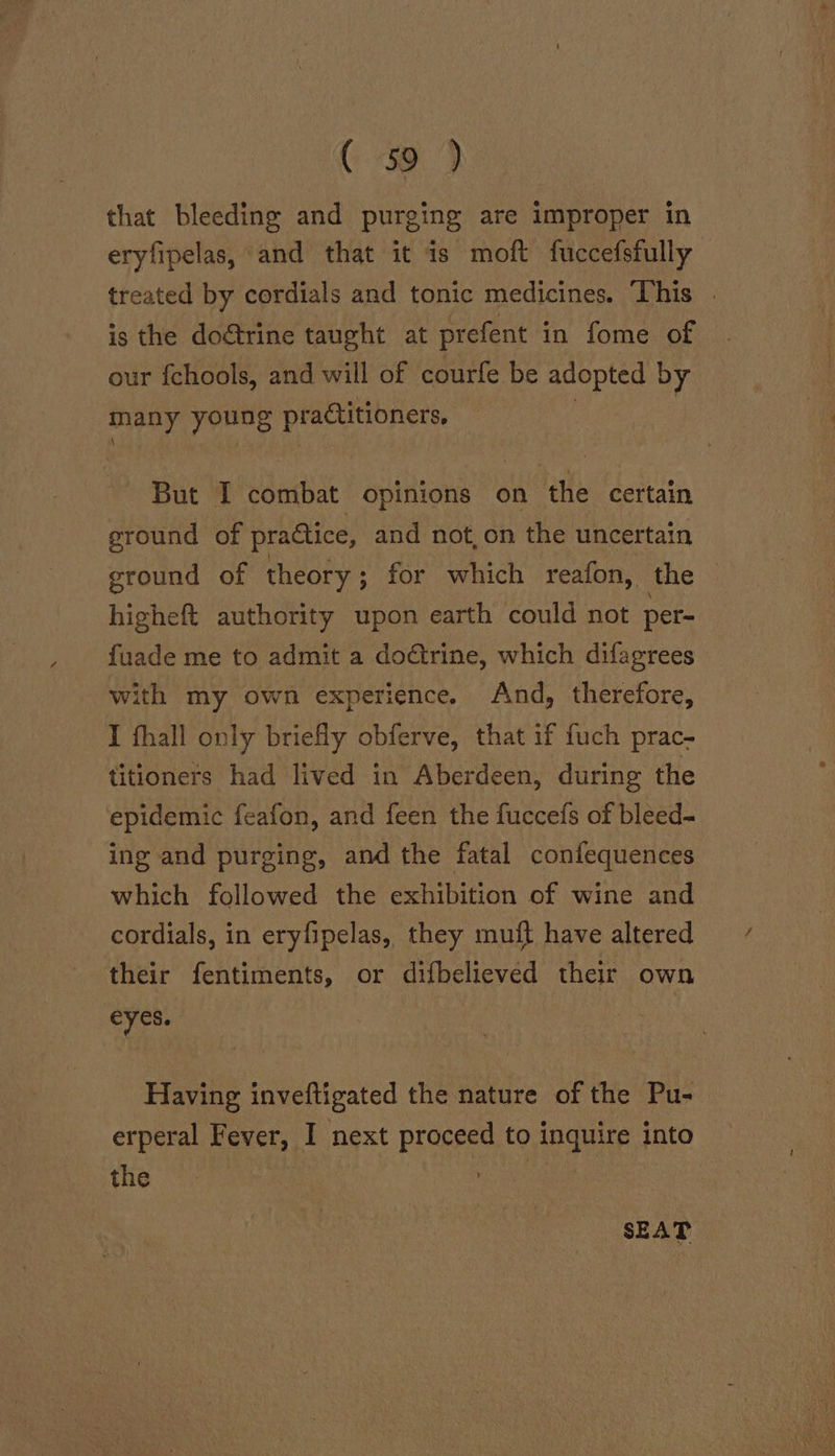 GC 39 } that bleeding and purging are improper in eryfipelas, and that it is moft fuccefsfully treated by cordials and tonic medicines. ‘This . is the doétrine taught at prefent in fome of our fchools, and will of courfe be adopted by many young practitioners. But I combat opinions on the certain ground of practice, and not, on the uncertain ground of theory ; for which reafon, the higheft authority upon earth could not per= fuade me to admit a doctrine, which difagrees with my own experience. And, therefore, I fhall only briefly obferve, that if fuch prac- titioners had lived in Aberdeen, during the epidemic feafon, and feen the fuccefs of bleed- ing and purging, and the fatal confequences which followed the exhibition of wine and cordials, in eryfipelas, they muft have altered their fentiments, or difbelieved their own eyes. Having inveftigated the nature of the Pu- erperal Fever, I next proceed to inquire into the | Hoses SEAT