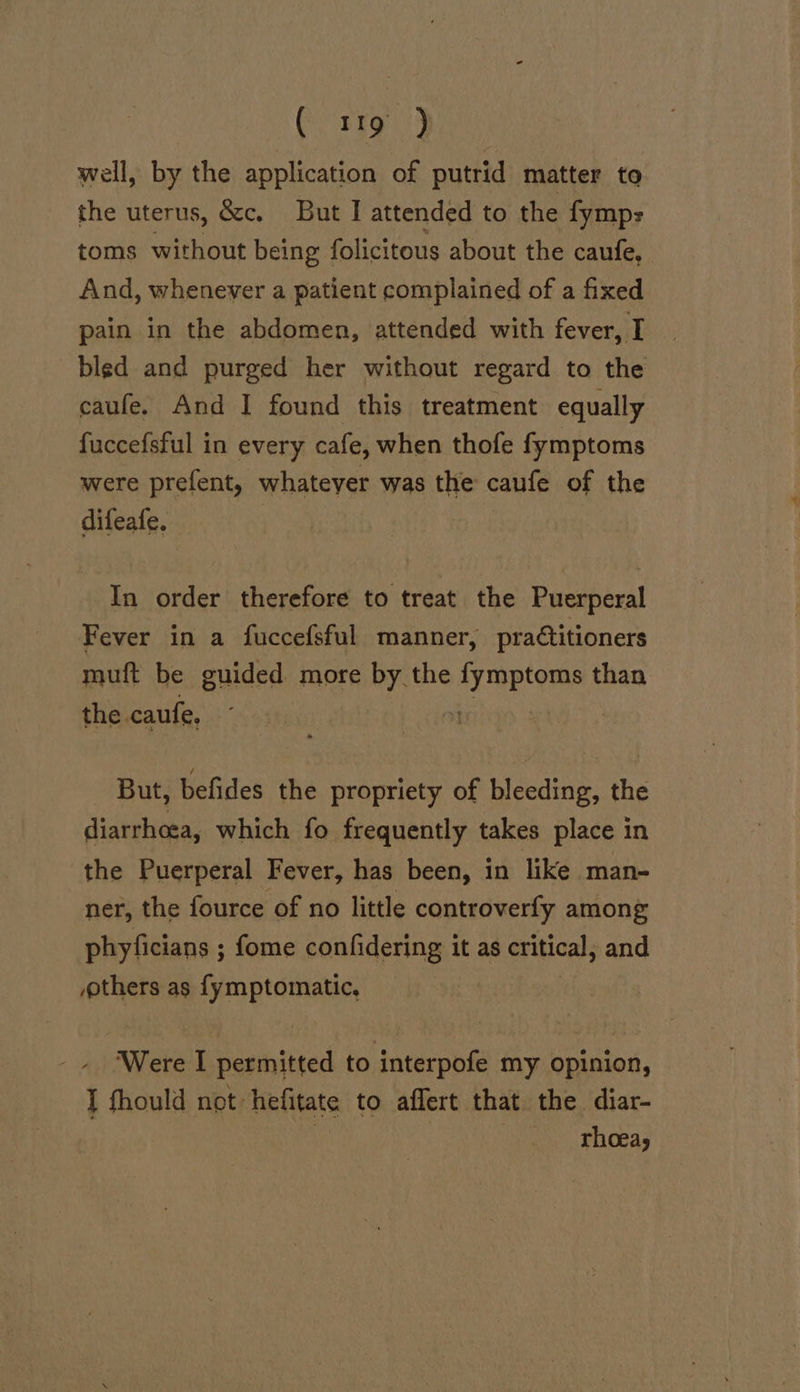 well, by the application of putrid matter to the uterus, &amp;c. But I attended to the fymp- toms fet being folicitous about the caufe, And, whenever a patient complained of a fixed pain in the abdomen, attended with fever, I bled and purged her without regard to the caufe. And I found this treatment equally fuccefsful in every cafe, when thofe fymptoms were prefent, whatever was the caufe of the difeafe. In order therefore to treat the Puerperal Fever in a fuccefsful manner, praétitioners muft be guided more by the THREE than the caufe, | But, befides the propriety of bleeding, the diarrhoea, which fo frequently takes place in the Puerperal Fever, has been, in like man- ner, the fource of no little controverfy among phyficians ; fome confidering it as critical, and others as fymptomatic, Were I permitted to interpofe my opinion, I fhould not hefitate to affert that the diar- | | rhoea,