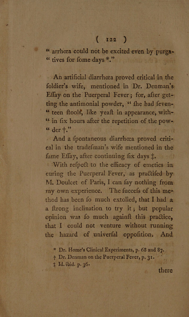 ( 222 .) ve dation could not be excited even ah Purge * tives for fome days *.” | ee An artificial diarrhoea proved critical in the foldier’s wife, mentioned in Dr. Denman’s Effay on the Puerperal Fever; for, after get- ting the antimonial powder, ‘‘ fhe had feven- “teen ftoolg, like yeaft in appearance, with- ‘¢ in fix hours after the repetition of the pow- Scdenct, | : And a fpontaneous diarrhoea areal criti- eal in the tradefman’s wife mentioned in the fame Effay, after continuing fix days f. With refpe&amp; to the efficacy of emetics in thod has been fo much extolled, that I had a a {trong inclination to try it; but popular opinion was fo much againft this practice, the hazard of univerfal oppofition. And me Dr Howie s Clinical Experiments, p- 68 me 87. + Dr. Denman on the Puerperal Fever, p. 31. + Id.ibid. p. 36. » cea Bei Bitte