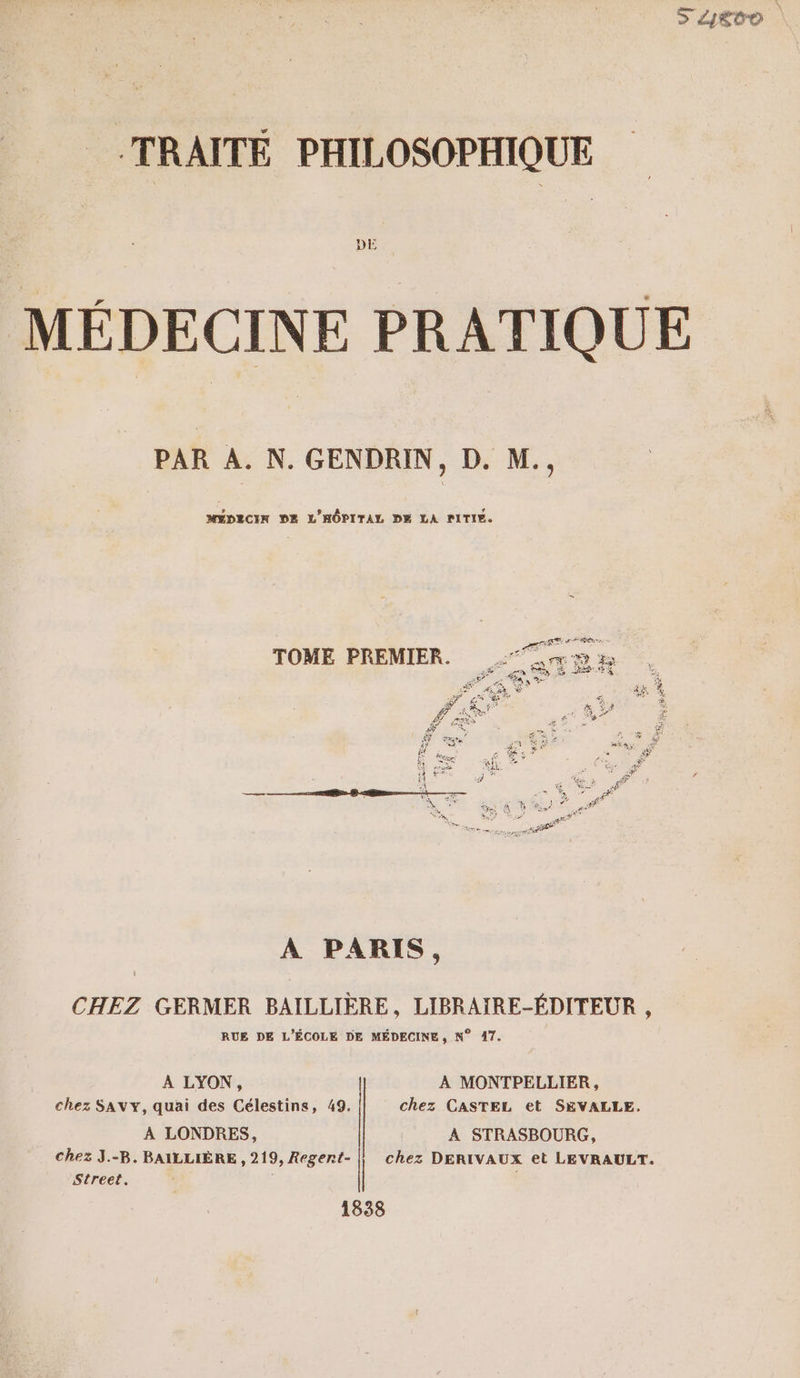 S A4evo | TRAITÉE PHILOSOPHIQUE MÉDECINE PRATIQUE PAR A. N. GENDRIN, D. M., MÉDECIN DE L'HÔPITAL DE LA PITIE. A PARIS, CHEZ GERMER BAILLIÈRE, LIBRAIRE-ÉDITEUR , RUE DE L'ÉCOLE DE MÉDECINE, N° 17. A LYON, A MONTPELLIER, chez SAVY, quai des Célestins, 49. chez CASTEL et SEVALLE. À LONDRES, À STRASBOURG, chez J.-B. BAILLIÈRE , 219, Regert- chez DERIVAUX et LEVRAULT. Street. 1838