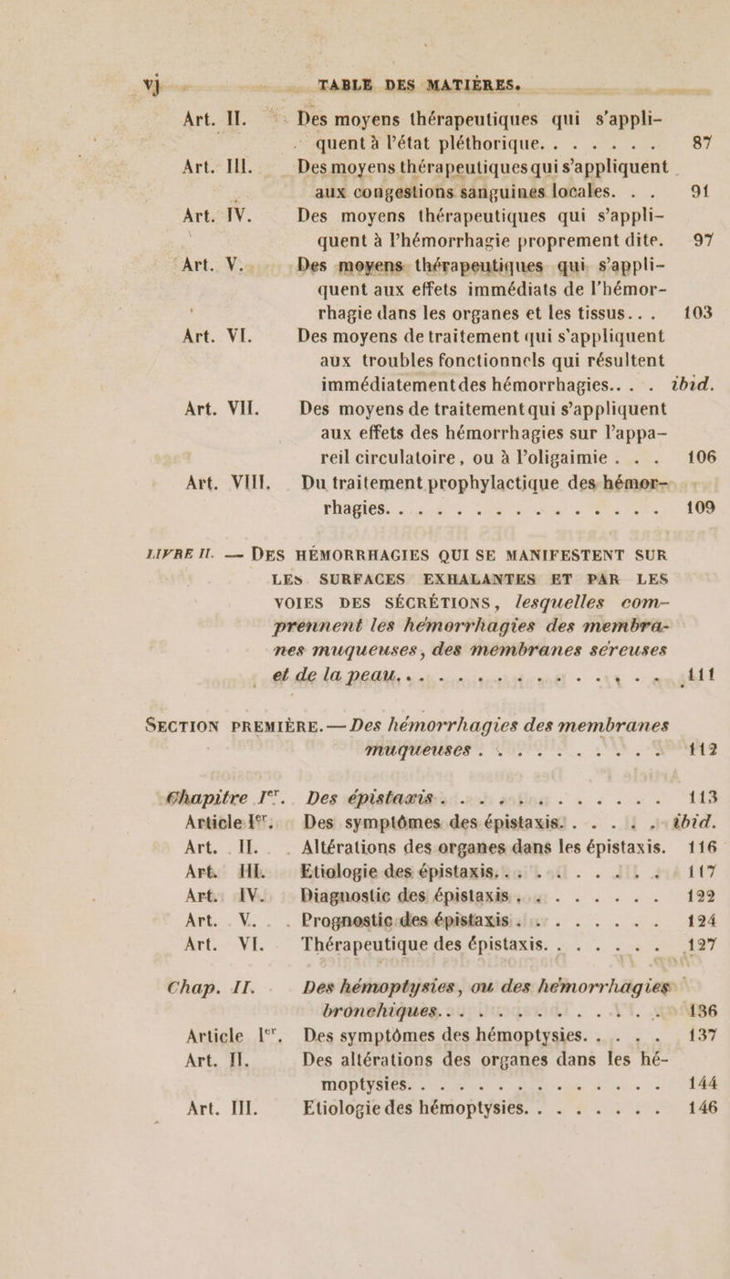 708 TABLE DES MATIÈRES. Art. IL : Des moyens thérapeutiques qui s’appli- due - quent à état pléthorique. . . . . 87 Art EX. Des moyens thérapeutiques qui s nnhquent. aux congestions sanguines locales. . . 91 Art. IV. Des moyens thérapeutiques qui s’appli- quent à l’hémorrhagie proprement dite. 97 Art. V.. Des moyens thérapeutiques qui, s’appli- quent aux effets immédiats de l’hémor- rhagie dans les organes et les tissus... 103 Art. VI. Des moyens de traitement qui s'appliquent aux troubles fonctionnels qui résultent immédiatement des hémorrhagies.. . . tbid. Art. VII. Des moyens de traitement qui s'appliquent aux effets des hémorrhagies sur l’appa- reil circulatoire, ou à l’oligaimie . . . 106 Art. VII Du traitement prophylactique des-hémor- NIET C2 MR RS PE ee 2 109 LIFRE Il. — DES HÉMORRHAGIES QUI SE MANIFESTENT SUR LES SURFACES EXHALANTES ET PAR LES VOIES DES SÉCRÉTIONS, lesquelles com- prennent les hémorrhagies des membra- nes muqueuses, des membranes sereuses d'deda nent st ete + : L -endéét SECTION PREMIÈRE. — Des hémorrhagies des membranes MOUTREUSCSS CPS 17. 112 éapitre .IT.. Des épialamissl.2h anbina à + à + + 113 Article {. : Des symptômes des épistaxis. . . . : . ibid. Art. . II. . Altérations des organes dans les épistaxis. 116 Art. IE Etiologie des épistaxis,.. .. . . à, . A A Art. IV. Diagnostic des épistaxis . : . . . RE Art. . V. . . Prognestic:des épistaxisi sir . . . . . . 124 Art. VI. . Thérapeutique des épistaxis. . . . . . . REY Chap. II. Des hémoptysies, ou des heémorrhagies bronehiqueg. S11UuqsRuRi. . LA, 186 Article L‘. Des symptômes des hémoptysies. . . . . 137 Art. II. Des altérations des organes dans les hé- MODES ATP ue à eee ED, “2 DE: Etiologie des hémoptysies. . . . . . . . 146