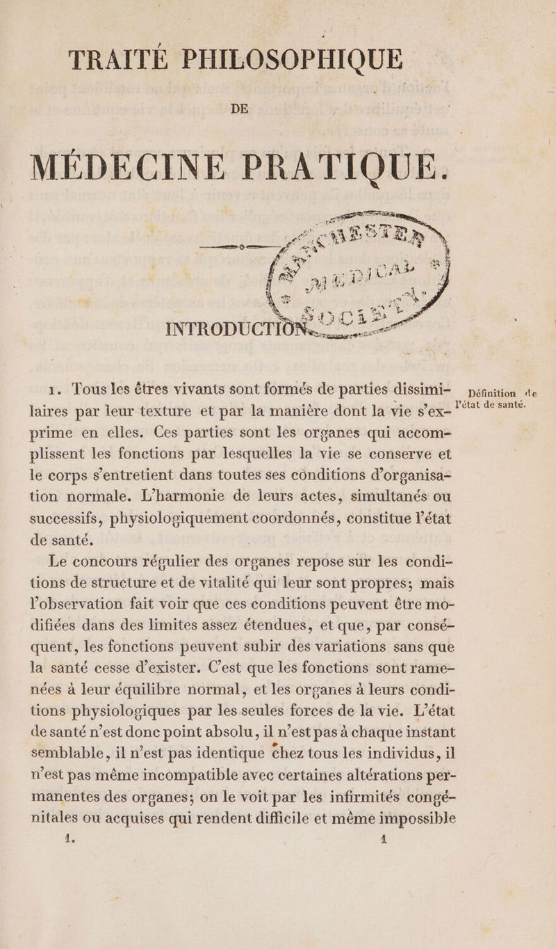 TRAITÉ PHILOSOPHIQUE DE MÉDECINE PRATIQUE. 1. Tous les êtres vivants sont formés de parties dissimi- laires par leur texture et par la manière dont la vie s’ex- prime en elles. Ces parties sont les organes qui accom- plissent les fonctions par lesquelles la vie se conserve et le corps s’entretient dans toutes ses conditions d’organisa- tion normale. L’harmonie de leurs actes, simultanés ou successifs, physiologiquement coordonnés, constitue l’état de santé. Le concours régulier des organes repose sur les condi- tions de structure et de vitalité qui leur sont propres; mais l'observation fait voir que ces conditions peuvent être mo- difiées dans des limites assez étendues, et que, par consé- quent, les fonctions peuvent subir des variations sans que la santé cesse d'exister. C’est que les fonctions sont rame- nées à leur équilibre normal, et les organes à leurs condi- tions physiologiques par les seules forces de la vie. L'état de santé n’est donc point absolu. il n’est pas à chaque instant semblable, il n’est pas identique chez tous les individus, il n’est pas même incompatible avec certaines altérations per- manentes des organes; on le voit par les infirmités congé- nitales ou acquises qui rendent difficile et même impossible 1. 1 Définition de l’état de santé.