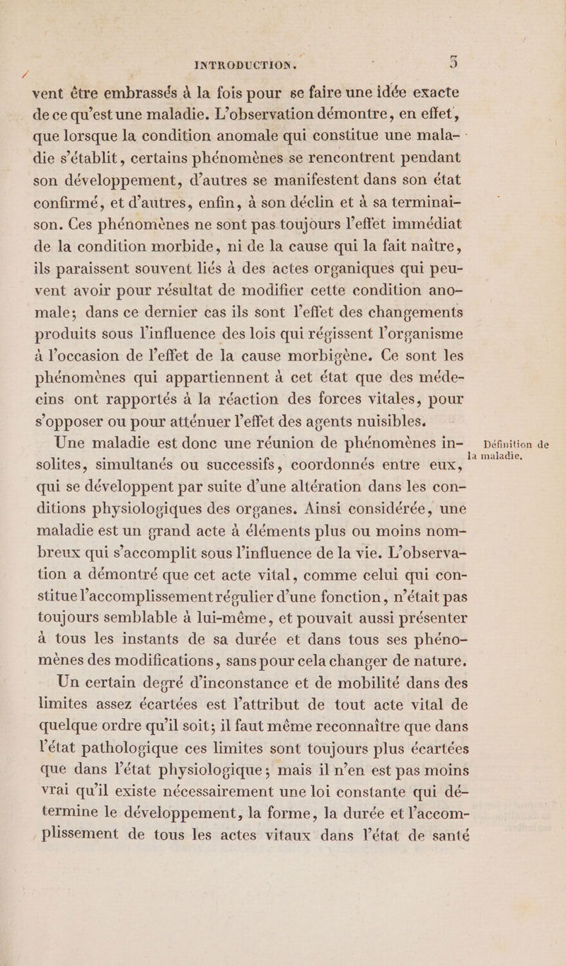 [xd INTRODUCTION. PA 9 vent être embrassés à la fois pour se faire une idée exacte de ce qu'est une maladie. L’observation démontre, en effet, que lorsque la condition anomale qui constitue une mala- : die s’établit, certains phénomènes se rencontrent pendant son développement, d’autres se manifestent dans son état confirmé, et d’autres, enfin, à son déclin et à sa terminai- son. Ces phénomènes ne sont pas toujours l'effet immédiat de la condition morbide, ni de la cause qui la fait naître, ils paraissent souvent liés à des actes organiques qui peu- vent avoir pour résultat de modifier cette condition ano- male; dans ce dernier cas ils sont l'effet des changements produits sous l'influence des lois qui régissent l’organisme à l’occasion de l'effet de la cause morbigène. Ce sont les phénomènes qui appartiennent à cet état que des méde- cins ont rapportés à la réaction des forces vitales, pour s'opposer ou pour atténuer l’effet des agents nuisibles. Une maladie est donc une réunion de phénomènes in- Définition de solites, simultanés ou successifs, coordonnés entre eux, re qui se développent par suite d’une altération dans les con- ditions physiologiques des organes. Ainsi considérée, une maladie est un grand acte à éléments plus ou moins nom- breux qui s’accomplit sous l'influence de la vie. L’observa- tion à démontré que cet acte vital, comme celui qui con- stitue l’accomplissement régulier d’une fonction, n’était pas toujours semblable à lui-même, et pouvait aussi présenter à tous les instants de sa durée et dans tous ses phéno- mènes des modifications, sans pour cela changer de nature, Un certain degré d’inconstance et de mobilité dans des limites assez écartées est l’attribut de tout acte vital de quelque ordre qu’il soit; il faut même reconnaître que dans l'état pathologique ces limites sont toujours plus écartées que dans l'état physiologique; mais il n’en est pas moins vrai qu’il existe nécessairement une loi constante qui dé- termine le développement, la forme, la durée et l’accom- _plissement de tous les actes vitaux dans l’état de santé