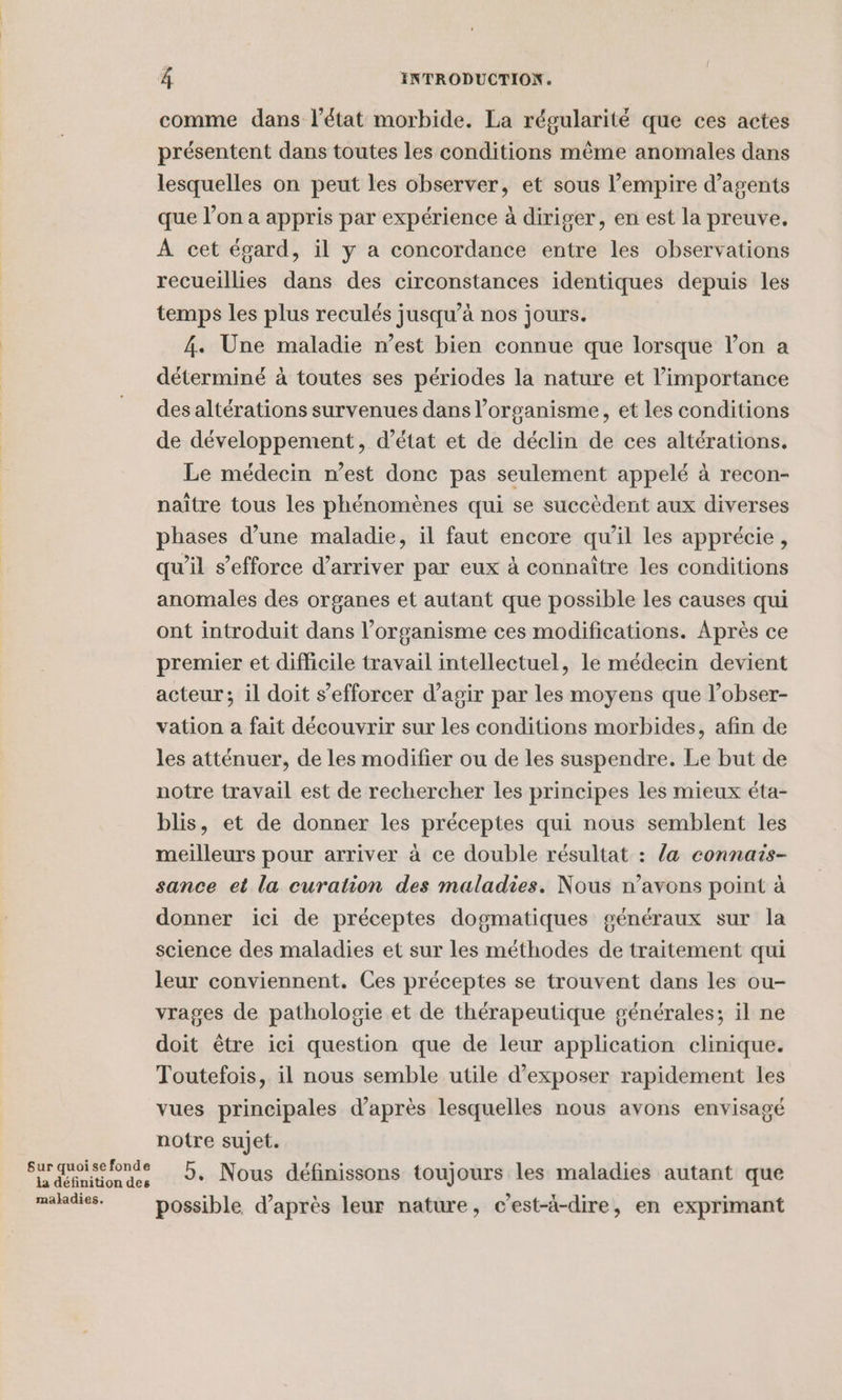 Sur quoi se fonde la définition des maladies. À INTRODUCTION. comme dans l’état morbide. La régularité que ces actes présentent dans toutes les conditions même anomales dans lesquelles on peut les observer, et sous l’empire d'agents que l’on a appris par expérience à diriger, en est la preuve. À cet égard, il y a concordance entre les observations recueillies dans des circonstances identiques depuis les temps les plus reculés jusqu’à nos jours. 4. Une maladie n’est bien connue que lorsque l’on a déterminé à toutes ses périodes la nature et l'importance des altérations survenues dans l’organisme, et les conditions de développement, d'état et de déclin de ces altérations. Le médecin n’est donc pas seulement appelé à recon- naître tous les phénomènes qui se succèdent aux diverses phases d’une maladie, il faut encore qu’il les apprécie , qu'il s'efforce d'arriver par eux à connaître les conditions anomales des organes et autant que possible les causes qui ont introduit dans l'organisme ces modifications. Après ce premier et difficile travail intellectuel, le médecin devient acteur; il doit s’efforcer d’agir par les moyens que l’obser- vation a fait découvrir sur les conditions morbides, afin de les atténuer, de les modifier ou de les suspendre. Le but de notre travail est de rechercher les principes les mieux éta- blis, et de donner les préceptes qui nous semblent les meilleurs pour arriver à ce double résultat : /a connais- sance et la curation des maladies. Nous n’avons point à donner ici de préceptes dogmatiques généraux sur la science des maladies et sur les méthodes de traitement qui leur conviennent. Ces préceptes se trouvent dans les ou- vrages de pathologie et de thérapeutique générales; il ne doit être ici question que de leur application clinique. Toutefois, il nous semble utile d'exposer rapidement les vues principales d’après lesquelles nous avons envisagé notre sujet. 5. Nous définissons toujours les maladies autant que possible d’après leur nature, c’est-à-dire, en exprimant
