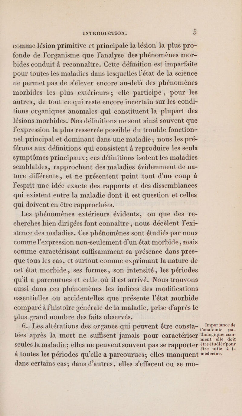 comme lésion primitive et principale la lésion la plus pro- fonde de l’organisme que l’analyse des phénomènes mor- bides conduit à reconnaitre. Cette définition est imparfaite pour toutes les maladies dans lesquelles l’état de la science ne permet pas de s'élever encore au-delà des phénomènes morbides les plus extérieurs ; elle participe, pour les autres, de tout ce qui reste encore incertain sur les condi- tions organiques anomales qui constituent la plupart des lésions morbides. Nos définitions ne sont ainsi souvent que l'expression la plus resserrée possible du trouble fonction- nel principal et dominant dans une maladie; nous les pré- férons aux définitions qui consistent à reproduire les seuls symptômes principaux; ces définitions isolent les maladies semblables, rapprochent des maladies évidemment de na- ture différente, et ne présentent point tout d’un coup à Vesprit une idée exacte des rapports et des dissemblances qui existent entre la maladie dont il est question et celles qui doivent en être rapprochées. | Les phénomènes extérieurs évidents, ou que des re- cherches bien dirigées font connaître , nous décèlent l’exi- stence des maladies. Ces phénomènes sont étudiés par nous comme l’expression non-seulement d’un état morbide, mais comme caractérisant suffisamment sa présence dans pres- que tous les cas, et surtout comme exprimant la nature de cet état morbide, ses formes, son intensité, les périodes qu’il a parcourues et celle où il est arrivé. Nous trouvons aussi dans ces phénomènes les indices des modifications essentielles ou accidentelles que présente l’état morbide comparé à l’histoire générale de la maladie, prise d’après le plus grand nombre des faits observés. 6. Les altérations des organes qui peuvent être consta- tées après la mort ne suflisent jamais pour caractériser dans certains cas; dans d’autres, elles s’effacent ou se mo-