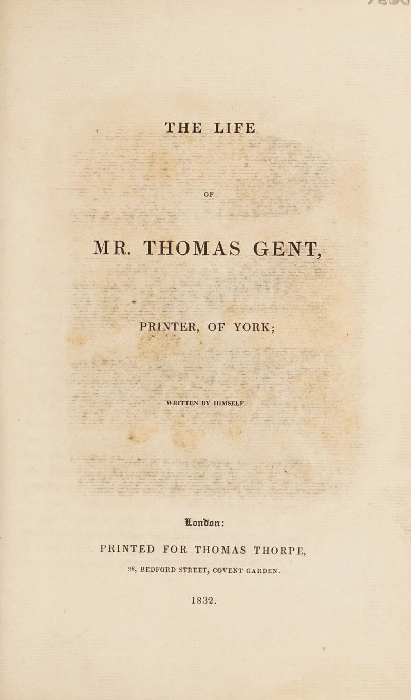 / . .. THE LIFE OF MR. THOMAS GENT, rte 2 * 34eee Bete: “ ~ PRINTER, OF YORK; WRITTEN BY-HIMSELF.. Lonvon: PRINTED FOR THOMAS THORPE, 38, BEDFORD STREET, COVENT GARDEN. 1832.