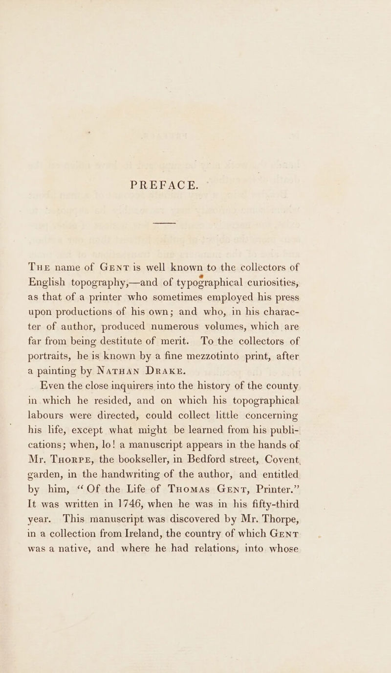 PREFACE. Tue name of GENT is well known to the collectors of English topography,—and of typographical curiosities, as that of a printer who sometimes employed his press upon productions of his own; and who, in his charac- ter of author, produced numerous volumes, which are far from being destitute of merit. To the collectors of portraits, he is known by a fine mezzotinto print, after a painting by NarHan DRAKE. Even the close inquirers into the history of the county in which he resided, and on which his topographical labours were directed, could collect little concerning his life, except what might be learned from his publi- cations; when, lo! a manuscript appears in the hands of Mr. Tuorpeg, the bookseller, in Bedford street, Covent. garden, in the handwriting of the author, and entitled by him, “Of the Life of Tuomas GeEnt, Printer.” It was written in 1746, when he was in his fifty-third year. This manuscript was discovered by Mr. Thorpe, in a collection from Ireland, the country of which Gent was a native, and where he had relations, into whose
