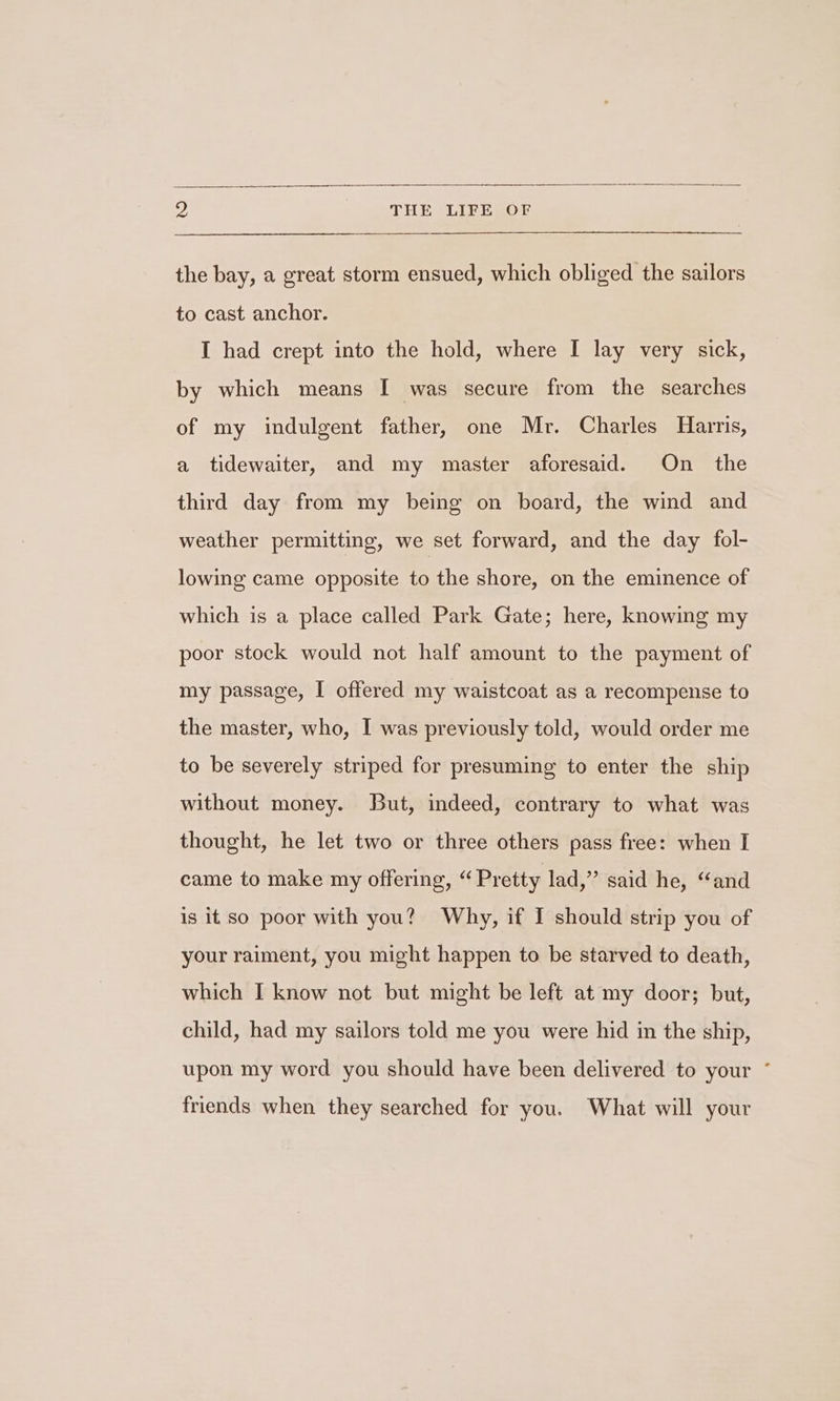 the bay, a great storm ensued, which obliged the sailors to cast anchor. I had crept into the hold, where I lay very sick, by which means I was secure from the searches of my indulgent father, one Mr. Charles Harris, a tidewaiter, and my master aforesaid. On the third day from my being on board, the wind and weather permitting, we set forward, and the day fol- lowing came opposite to the shore, on the eminence of which is a place called Park Gate; here, knowing my poor stock would not half amount to the payment of my passage, I offered my waistcoat as a recompense to the master, who, I was previously told, would order me to be severely striped for presuming to enter the ship without money. But, indeed, contrary to what was thought, he let two or three others pass free: when I came to make my offering, “ Pretty lad,” said he, “and is it so poor with you? Why, if I should strip you of your raiment, you might happen to be starved to death, which I know not but might be left at my door; but, child, had my sailors told me you were hid in the ship, upon my word you should have been delivered to your ° friends when they searched for you. What will your