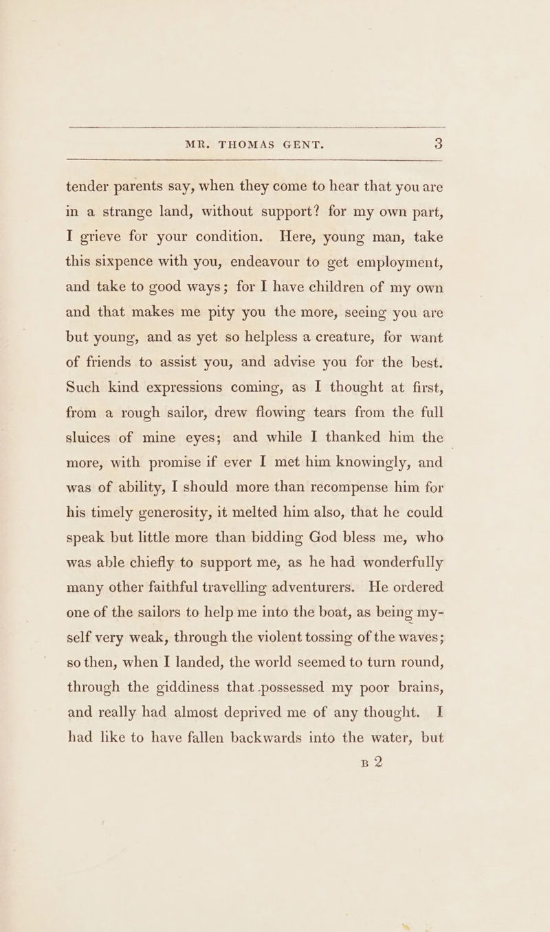 tender parents say, when they come to hear that you are in a strange land, without support? for my own part, I grieve for your condition. Here, young man, take this sixpence with you, endeavour to get employment, and take to good ways; for I have children of my own and that makes me pity you the more, seeing you are but young, and as yet so helpless a creature, for want of friends to assist you, and advise you for the best. Such kind expressions coming, as I thought at first, from a rough sailor, drew flowing tears from the full sluices of mine eyes; and while I thanked him the > more, with promise if ever I met him knowingly, and was of ability, I should more than recompense him for his timely generosity, it melted him also, that he could speak but little more than bidding God bless me, who was able chiefly to support me, as he had wonderfully many other faithful travelling adventurers. He ordered one of the sailors to help me into the boat, as being my- self very weak, through the violent tossing of the waves; so then, when I landed, the world seemed to turn round, through the giddiness that possessed my poor brains, and really had almost deprived me of any thought. I had like to have fallen backwards into the water, but B2
