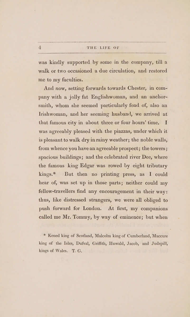 was kindly supported by some in the company, till a walk or two occasioned a due circulation, and restored me to my faculties. And now, setting forwards towards Chester, in com- pany with a jolly fat Englishwoman, and an anchor- smith, whom she seemed particularly fond of, also an Irishwoman, and her seeming husband, we arrived at that famous city in about three or four hours’ time. I was agreeably pleased with the piazzas, under which it is pleasant to walk dry inrainy weather; the noble walls, from whence you have an agreeable prospect; the towers ; spacious buildings; and the celebrated river Dee, where the famous king Edgar was rowed by eight tributary kings.* But then no printing press, as I could hear of, was set up in those parts; neither could my fellow-travellers find any encouragement in their way: thus, like distressed strangers, we were all obliged to push forward for London. At first, my companions called me Mr. Tommy, by way of eminence; but when * Kened king of Scotland, Malcolm king of Cumberland, Maccure king of the Isles, Dufval, Griffith, Huwald, Jacob, and Judspill, kings of Wales. T. G.