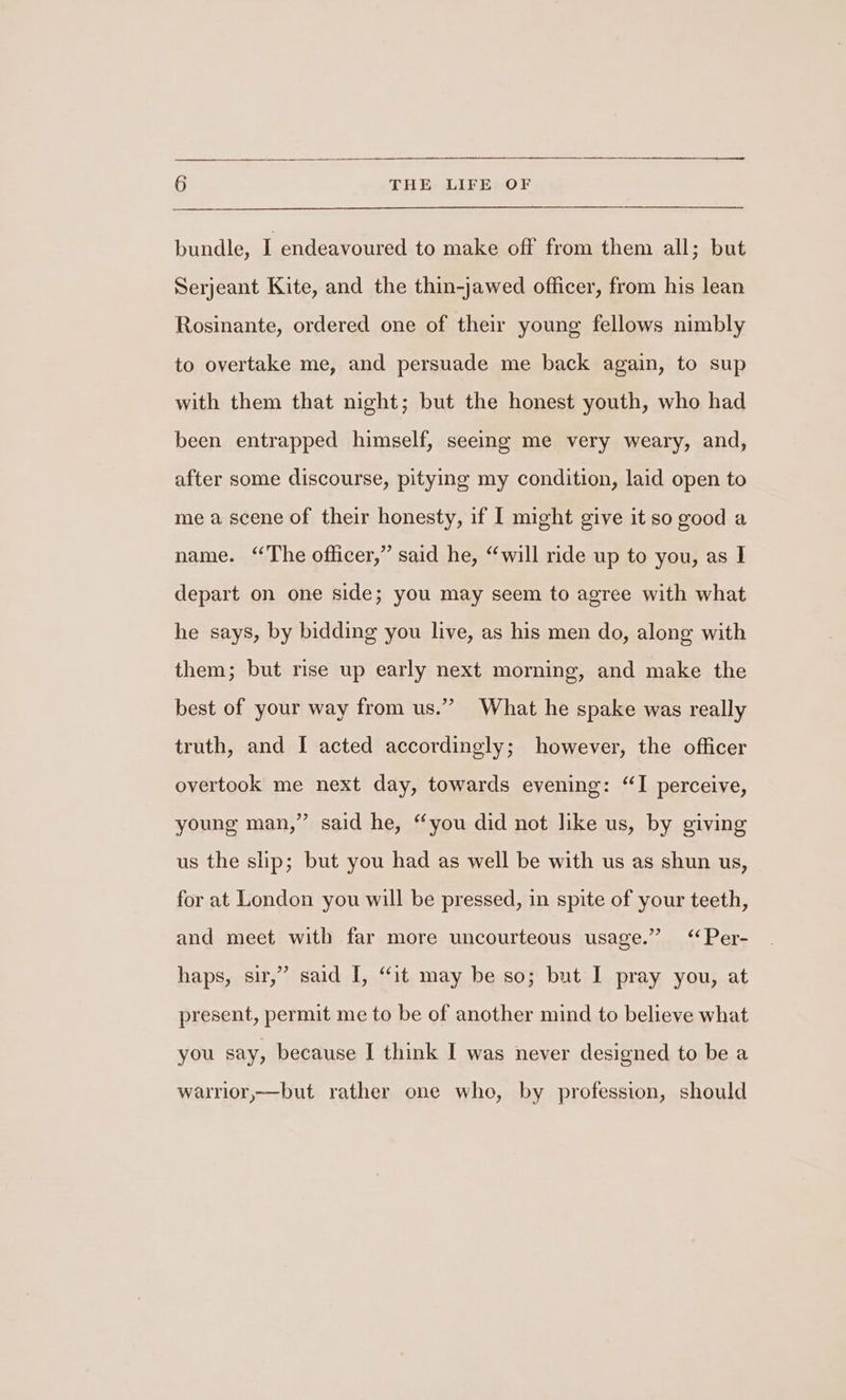 bundle, I endeavoured to make off from them all; but Serjeant Kite, and the thin-jawed officer, from his lean Rosinante, ordered one of their young fellows nimbly to overtake me, and persuade me back again, to sup with them that night; but the honest youth, who had been entrapped himself, seeing me very weary, and, after some discourse, pitying my condition, laid open to me a scene of their honesty, if I might give it so good a name. “The officer,” said he, “will ride up to you, as I depart on one side; you may seem to agree with what he says, by bidding you live, as his men do, along with them; but rise up early next morning, and make the best of your way from us.” What he spake was really truth, and I acted accordingly; however, the officer overtook me next day, towards evening: “I perceive, young man,” said he, “you did not like us, by giving us the slp; but you had as well be with us as shun us, for at London you will be pressed, in spite of your teeth, and meet with far more uncourteous usage.” ‘Per- haps, sir,” said I, “it may be so; but I pray you, at present, permit me to be of another mind to believe what you say, because I think I was never designed to be a warrior,—but rather one who, by profession, should