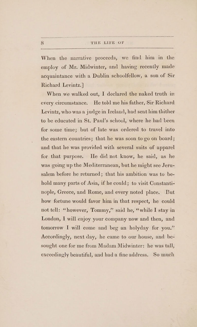 When the narrative proceeds, we find him in the employ of Mr. Midwinter, and having recently made acquaintance with a Dublin schoolfellow, a son of Sir Richard Levintz. | When we walked out, I declared the naked truth in every circumstance. He told me his father, Sir Richard Levintz, who was a judge in Ireland, had sent him thither to be educated in St. Paul’s school, where he had been for some time; but of late was ordered to travel into the eastern countries; that he was soon to go on board; and that he was provided with several suits of apparel for that purpose. He did not know, he said, as he was going up the Mediterranean, but he might see Jeru- salem before he returned; that his ambition was to be- hold many parts of Asia, if he could; to visit Constanti- nople, Greece, and Rome, and every noted place. But how fortune would favor him in that respect, he could not tell: “however, Tommy,” said he, “while I stay in London, I will enjoy your company now and then, and tomorrow I will come and beg an holyday for you.” Accordingly, next day, he came to our house, and be- sought one for me from Madam Midwinter: he was tall, exceedingly beautiful, and had a fine address. So much