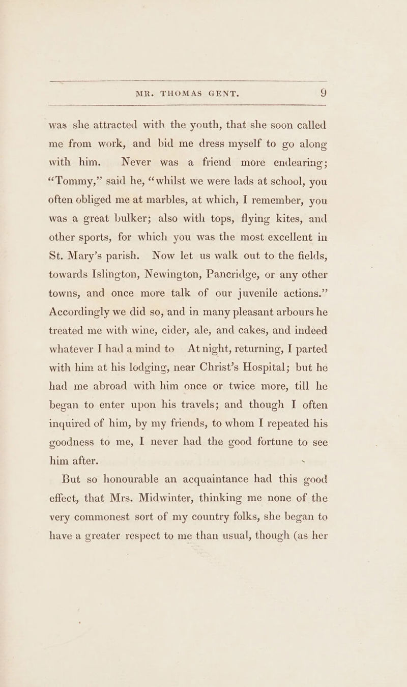 was she attracted with the youth, that she soon called me from work, and bid me dress myself to go along with him. Never was a friend more endearing; “Tommy,” said he, “whilst we were lads at school, you often obliged me at marbles, at which, I remember, you was a great bulker; also with tops, flying kites, and other sports, for which you was the most excellent in St. Mary’s parish. Now let us walk out to the fields, towards Islington, Newington, Pancridge, or any other towns, and once more talk of our juvenile actions.” Accordingly we did so, and in many pleasant arbours he treated me with wine, cider, ale, and cakes, and indeed whatever [hadamind to Atnight, returning, I parted with him at his lodging, near Christ’s Hospital; but he had me abroad with him once or twice more, till he began to enter upon his travels; and though I often inquired of him, by my friends, to whom I repeated his goodness to me, I never had the good fortune to see him after. . But so honourable an acquaintance had this good effect, that Mrs. Midwinter, thinking me none of the very commonest sort of my country folks, she began to have a greater respect to me than usual, though (as her