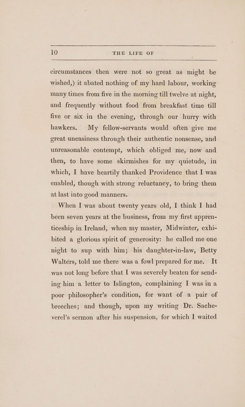 circumstances then were not so great as might be wished,) it abated nothing of my hard labour, working many times from five in the morning till twelve at night, and frequently without food from breakfast time till five or six in the evening, through our hurry with hawkers. My fellow-servants would often give me great uneasiness through their authentic nonsense, and unreasonable contempt, which obliged me, now and then, to have some skirmishes for my quietude, in which, I have heartily thanked Providence that I was enabled, though with strong reluctancy, to bring them at last into good manners. When I was about twenty years old, I think I had been seven years at the business, from my first appren- ticeship in Ireland, when my master, Midwinter, exhi- bited a glorious spirit of generosity: he called me one night to sup with him; his daughter-in-law, Betty Walters, told me there was a fowl prepared forme. It was not long before that I was severely beaten for send- ing him a letter to Islington, complaining I was in a poor philosopher’s condition, for want of a pair of breeches; and though, upon my writing Dr. Sache- verel’s sermon after his suspension, for which I waited