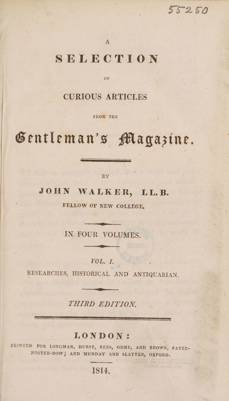95250 A SELECTION OF CURIOUS ARTICLES FROM THE Gentleman’s HMagazine, BY JOHN WALKER, LL. B. 3 FELLOW OF NEW COLLEGE, Saale. cee IN FOUR VOLUMES. i VOR Takom RESEARCHES, HISTORICAL AND ANTIQUARIAN. ee THIRD EDITION. LONDON: PRINTED FOR LONGMAN, HURST, REES, ORME, AND BROWN, PATER- NOSTER-ROW 5 AND MUNDAY AND SLATTER, OXFORD. 1814,