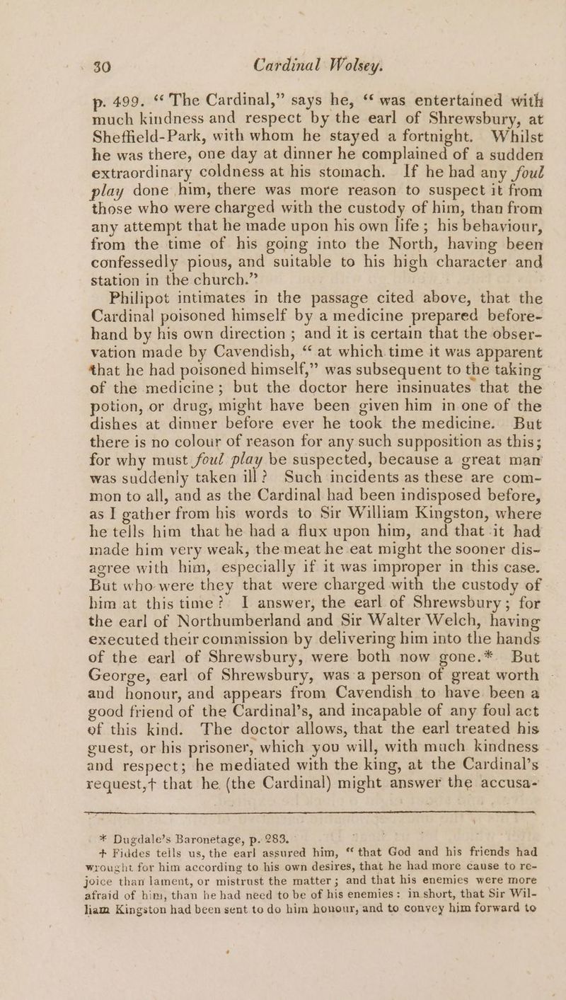 p. 499. “* The Cardinal,” says he, ‘ was entertained with much kindness and respect by the earl of Shrewsbury, at Sheffield-Park, with whom he stayed a fortnight. Whilst he was there, one day at dinner he complained of a sudden extraordinary coldness at his stomach. If he had any foul play done him, there was more reason to suspect it from those who were charged with the custody of him, than from any attempt that he made upon his own life; his behaviour, from the time of his going into the North, having been confessedly pious, and suitable to his high character and station in the church.” -Philipot intimates in the passage cited above, that the Cardinal poisoned himself by a medicine prepared before- hand by his own direction ; and it is certain that the obser- vation made by Cavendish, “ at which time it was apparent that he had poisoned himself,” was subsequent to the taking of the medicine; but the doctor here insinuates that the potion, or drug, might have been given him in one of the dishes at dinner before ever he took the medicine. But there is no colour of reason for any such supposition as this; for why must foul play be suspected, because a great man was suddenly taken ill? Such incidents as these are com- mon to all, and as the Cardinal had been indisposed before, as I gather from his words to Sir William Kingston, where he tells him that he had a flux upon him, and that it had inade him very weak, the meat he eat might the sooner dis~ agree with him, especially if it was improper in this case. But who were they that were charged with the custody of him at this time? I answer, the earl of Shrewsbury; for the earl of Northumberland and Sir Walter Welch, having executed their commission by delivering him into the hands of the earl of Shrewsbury, were both now gone.* But George, earl of Shrewsbury, was a person of great worth and honour, and appears from Cavendish to have. been a good friend of the Cardinal’s, and incapable of any foul act of this kind. The doctor allows, that the earl treated his guest, or his prisoner, which you will, with much kindness and respect; he mediated with the king, at the Cardinal’s request, that he (the Cardinal) might answer the accusa- ‘ * Dugdale’s Baronetage, p. 283. Bat + Fiddes tells us, the earl assured him, “ that God and his friends had wrought for him according to his own desires, that he had more cause to re- joice than lament, or mistrust the matter; and that his enemies were more afraid of him, than he had need to be of his enemies: in short, that Sir Wil- liam Kingston had been sent to do him honour, and to convey him forward to