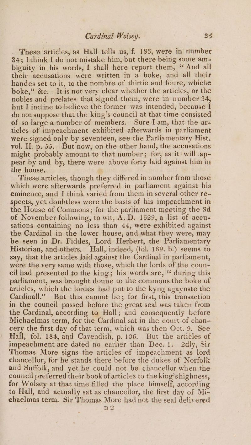 These articles, as Hall tells us, f. 183, were in number 84; [think I do not mistake him, but there being some am- biguity in his words, 1 shall here report them, ‘ And all their accusations were written in a boke, and all their handes set to it, to the nombre of thirtie and foure, whiche boke,” &amp;c. It is not very clear whether the articles, or the nobles and prelates that signed them, were in number 34, but I incline to believe the former was intended, because I do not suppose that the king’s council at that time consisted of so large a number of members. Sure I am, that the ar- ticles of impeachment exhibited afterwards in parliament were signed only by seventeen, see the Parliamentary Hist. vol. II. p. 55. But now, on the other hand, the accusations might probably amount to that number; for, as it) will .ap- pear by and by, there were above forty laid against him in the house. i These articles, though they differed in number from those which were afterwards preferred in parliament against his eminence, and I think varied from them in several other re- spects, yet doubtless were the basis of his impeachment in the House of Commons; for the parliament meeting the 3d of November following, to wit, A. D. 1529, a list of accu- sations containing no less than 44, were exhibited against the Cardinal in the lower house, and what they were, may be seen in Dr. Fiddes, Lord Herbert, the Parliamentary Historian, and-others. Hall, indeed, (fol, 189. b.) seems to say, that the articles Jaid against the Cardinal in parliament, were the very same with those, which the lords of the coun- cil had presented to the king; his words are, ‘ during this parliament, was brought doune to the commons the boke of articles, which the lordes had put to the kyng agaynste the Cardinall.” But this cannot be; for first, this transaction in the council passed before the great seal was taken from the Cardinal, according to Hall; and consequently before Michaelmas term, for the Cardinal sat in the court of chan- cery the first day of that term, which was then Oct. 9. See Hall, fol. 184, and Cavendish, p. 106. But the articles of impeachment are dated no earlier than Dec. 1. 2dly, Sir Thomas More signs the articles of impeachment as lord chancellor, for he stands there before the dukes of Norfolk and Suffolk, and yet he could not be chancellor when the council preferred their book of articles to the king’s highness, for Wolsey at that time filled the place himself, according to Hall, and actually sat as chancellor, the first day of Mi- chaelmas term. Sir Thomas More had not the seal delivered D2
