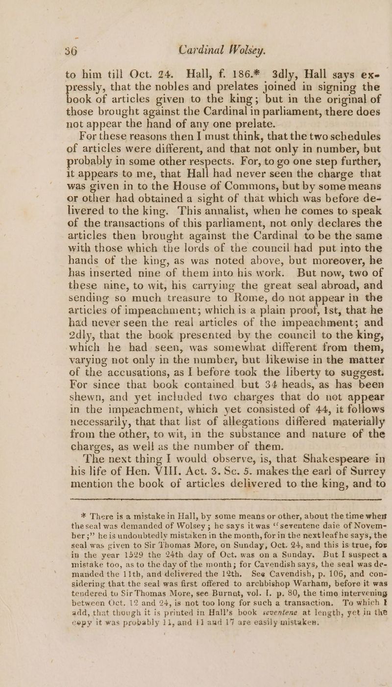 to him till Oct. 24. Hall, f. 186.* 3dly, Hall says exe pressly, that the nobles and prelates joined in signing the book of articles given to the king; but in the original of those brought against the Cardinal in parliament, there does not appear the hand of any one prelate. For these reasons then I must think, that the two schedules of articles were different, and that not only in number, but probably in some other respects. For, to go one step further, it appears to me, that Hall had never seen the charge that was given in to the House of Commons, but by some means or other had obtained a sight of that which was before de- livered to the king. This annalist, when he comes to speak of the transactions of this parliament, not only declares the articles then brought against the Cardinal to be the same with those which the lords of the council had put into the hands of the king, as was noted above, but moreover, he has inserted nine of them into his work. But now, two of these nine, to wit, his carrying the great seal abroad, and sending so much treasure to Rome, do not appear in the articles of impeachment; which is a plain proof, Ist, that he had never seen the real articles of the impeachment; and 2dly, that the book presented by the council to the king, which he had seen, was somewhat different from them, varying not only in the number, but hkewise in the matter of the accusations, as I before took the liberty to suggest. For since that book contained but 34 heads, as has been shewn, and yet included two charges that do not appear in the impeachment, which yet consisted of 44, it follows necessarily, that that list of allegations differed materially from the other, to wit, in the substance and nature of the charges, as well as the number of them. The next thing I would observe, is, that Shakespeare in his life of Hen. VIII. Act. 3. Sc. 5. makes the earl of Surrey mention the book of articles delivered to the king, and to * There is a mistake in Hall, by some means or other, about the time whe theseal was demanded of Wolsey ; he says it was ‘‘seventene daie of Novem- ber ;” he is undoubtedly mistaken in the month, for in the next leafhe says, the seal was given to Sir Thomas More, on Sunday, Oct. 24, and this is true, for in the year 1529 the 24th day of Oct. was on a Sunday. But I suspect a mistake too, as te the day of the month; for Cavendish says, the seal was de- manded the 11th, and delivered the 12th. See Cavendish, p. 106, and con- sidering that the seal was first offered to archbishop Warham, before it was tendered to Sir Thomas More, see Burnet, vol. I. p. 80, the time intervening between Oct. 12 and 24, is not too long for such a transaction. To which add, that though it is printed in Hall’s book seventene at length, yet in the cepy it was probably 11, and 11 ard 17 are easily mistaken.