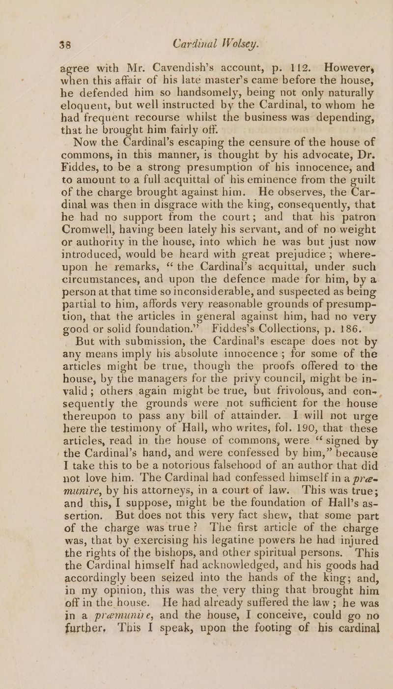 agree with Mr. Cavendish’s account, p. 112. However, when this affair of his late master’s came before the house, he defended him so handsomely, being not only naturally eloquent, but well instructed by the Cardinal, to whom he had frequent recourse whilst the business was depending, that he brought him fairly off. Now the Cardinal’s escaping the censure of the house of commons, in this manner, is thought by his advocate, Dr. Fiddes, to be a strong presumption of his innocence, and to amount to a full acquittal of his eminence from the guilt of the charge brought against him. He observes, the Car- dinal was then in disgrace with the king, consequently, that he had no support from the court; and that his patron Cromwell, having been lately his servant, and of no weight or authority in the house, into which he was but just now introduced, would be heard with great prejudice ; where~ upon he remarks, “ the Cardinal’s acquittal, under such circumstances, and upon the defence made for him, by a. person at that time so inconsiderable, and suspected as being partial to him, affords very reasonable grounds of presump- tion, that the articles in general against him, had no very good or solid foundation.” Fiddes’s Collections, p. 186. But with submission, the Cardinal’s escape does not by any means imply his absolute innocence; for some of the articles might be true, though the proofs offered to the house, by the managers for the privy council, might be in- valid; others again might be true, but frivolous, and con-., sequently the grounds were not sufficient for the house thereupon to pass any bill of attainder. I will not urge here the testimony of Hall, who writes, fol. 190, that these articles, read in the house of commons, were ‘ signed by ‘the Cardinal’s hand, and were confessed by him,” because I take this to be a notorious falsehood of an author that did - not love him. The Cardinal had confessed himself ina pre- munire, by his attorneys, in a court of law. This was true; and this, I suppose, might be the foundation of Hall’s as- sertion. But does not this very fact shew, that some part of the charge wastrue? The first article of the charge was, that by exercising his legatine powers he had injured the rights of the bishops, and other spiritual persons. This the Cardinal himself had acknowledged, and his goods had accordingly been seized into the hands of the king; and, in my Opinion, this was the very thing that brought him off in the house. He had already suffered the law; he was in a premunie, and the house, I conceive, could go no further. This I speak, upon the footing of his cardinal