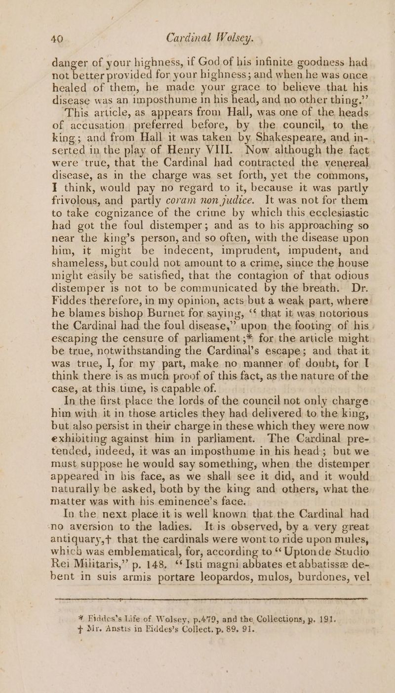 danger of your highness, if God of his infinite goodness had not better provided for your highness; and when he was once healed of them, he made your grace to believe that his disease was an imposthume In his head, and no other thing.” This article, as appears from Hall, was one of the heads of accusation preferred before, by the council, to the king; and from Hall it was taken by Shakespeare, and in- . serted in the play of Henry VIII. Now although the fact were true, that the Cardinal had contracted the venereal disease, as in the charge was set forth, yet the commons, I think, would pay no regard to it, because it was partly frivolous, and partly coram non judice. It was not for them to take cognizance of the crime by which this ecclesiastic had got the foul distemper; and as to his approaching so near the king’s person, and so often, with the disease upon him, it might be indecent, imprudent, impudent, and shameless, but could not amount to a crime, since the house might easily be satisfied, that the contagion of that odious distemper is not to be communicated by the breath. Dr. Fiddes therefore, in my opinion, acts but a weak part, where he blames bishop Burnet for saying, ‘‘ that it was notorious the Cardinal had the foul disease,” upon the footing of his. escaping the censure of parliament ;* for the article might be true, notwithstanding the Cardinal’s escape; and that it was true, I, for my part, make no manner of doubt, for I think there is as much proof of this fact, as the nature of the case, at this time, 1s capable of. | In the first place the lords of the council not only charge him with it in those articles they had delivered to the king, but also persist in their charge in these which they were now exhibiting against him in parliament. The Cardinal pre- tended, indeed, it was an imposthume in his head; but we must suppose he would say something, when the distemper appeared in bis face, as we shall see it did, and it would naturally be asked, both by the king and others, what the matter was with his eminence’s face. In the next place it is well known that the Cardinal had no aversion to the ladies. Itis observed, by a very great antiquary,t that the cardinals were wont to ride upon mules, whicb was emblematical, for, according to “‘ Uptonde Studio Rei Militaris,” p. 148, ‘*Isti magni abbates et abbatisse de- bent in suis armis portare leopardos, mulos, burdones, vel ¥ Fiddes's Life of Walsey, p.479, and the, Collections, p, 191. + Mr. Anstis in Fiddes’s Collect. p, 89. 91.