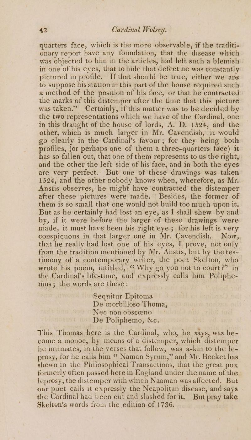 quarters face, which is the more observable, if the traditi- onary report have any foundation, that the disease which was objected to him in the articles, had left such a blemish in one of his eyes, that to hide that defect he was constantly pictured in profile. If that should be true, either we are to suppose his station mm this part of the house required such a method of the position of his face, or that he contracted the marks of this distemper after the time that this picture was taken.” Certainly, if this matter was to be decided by the two representations which we have of the Cardinal, one in this draught of the house of lords, A. D. 1524, and the other, which is much larger in Mr. Cavendish, it would go clearly in the Cardinal’s favour; for they being both profiles, (or perhaps one of them a three-quarters face) it has so fallen out, that one of them represents to us the right, and the other the left side of his face, and in both the eyes are very perfect. But one of these drawings was taken 1524, and the other nobody knows when, wherefore, as Mr. Anstis observes, he might have ‘contracted the distemper after these pictures were made. Besides, the former of them is so small that one would not build too much upon it. But as he certainly had lost an eye, as I shall shew by and by, if it were before the larger of these drawings were made, it must have been his right eye ; for his left is very conspicuous in that larger one in Mr. Cavendish. Now, that he really had lost one of his eyes, I prove, not only from the tradition mentioned by Mr. Anstis, but by the tes~- timony of a contemporary writer, the poet Skelton, who wrote his poem, intitled, ‘“ Why go you not to court?” in the Cardinal's life-time, and expressly calls him Poliphe- mus; the words are these: Sequitur Epitoma De morbilloso Thoma, Nec non obscoeno De Poliphemo, &amp;c. This Thomas here is the Cardinal, who, he says, was be- come a monoc, by means of a distemper, which distemper he intimates, in the verses that follow, was a-kin to the le- prosy, for he calis him ‘* Naman Syrum,” and Mr. Becket has shewn in the Philosophical Transactions, that the great pox formerly often passed here in England under the name of the leprosy, the distemper with which Naaman was affected. But our poet calls it expressly the Neapolitan disease, and says the Cardinal had been cut and slashed for it. But pray take Skelton’s words from the edition of 1736. :