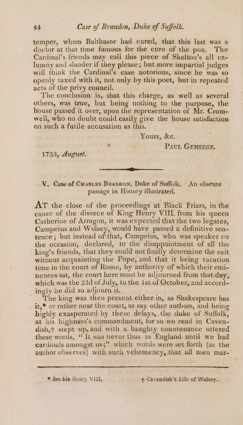 temper, whom Balthasor had cured, that this Jast was a doctor at that time famous for the cure of the pox. The Cardinal’s friends may call this piece of Skelton’s all ca- lumny and slander if they please; but more impartial judges will think the Cardinal’s case notorious, since he was so openly taxed with it, not only by this poet, but in repeated acts of the privy council. The conclusion is, that this charge, as well as several others, was true, but being nothing to the purpose, the house passed it over, upon the representation of Mr. Crom- well, who no doubt could easily give the house satisfaction on such a futile accusation as this. Yours, &amp;c. S Paut GEMSEGE. 1755, August. ee VY. Case of Cuarres Brannon, Duke of Suffolk, An obscure passage in History. illustrated. AT the close of the proceedings at Black Friars, in the cause of the divorce of King Henry VIII. from his queen Catherine of Arragon, it was expected that the two legates, Campeius and Wolsey, would have passed a definitive sen- tence; but instead of that, Campeius, who was speaker on the occasion, declared, to the disappointment of all the _king’s friends, that they could not finally determine the suit without acquainting the Pope, and that it being vacation time in the court of Rome, by authority of which their emi- nences sat, the court here must be adjourned from that day, which was the 23d of July, to the 1st of October, and accord-» ingly he did so adjourn it. . The king was then present either in, as Shakespeare has _ it,* or rather near the court, as say other authors, and being highly exasperated by these delays, the duke of Suffolk, at his highness’s commandment, for so we read in Caven- dish,¢ stept up, and with a haughty countenance uttered these words, ‘‘ It was never thus in England until we had cardinals amongst us;” which words were set forth (as the author observes) with such vehemency, that all men mar- ° * See his Henry VIIL + Cavendish’s Life of Wolsey.