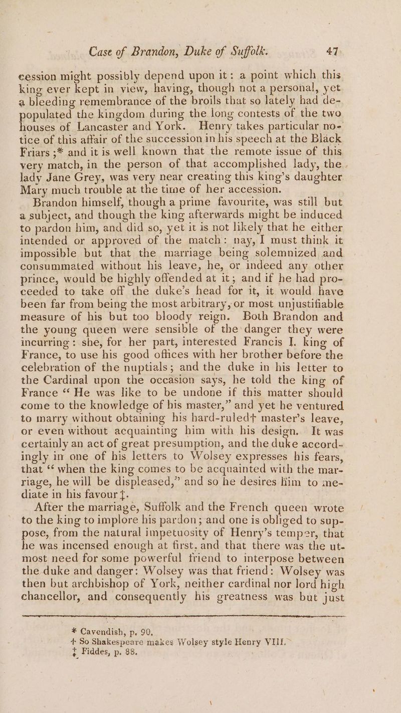 cession might possibly depend upon it: a point which this king ever kept in view, having, though not a personal, yet a bleeding remembrance of the broils that so lately had de- populated the kingdom during the long contests of the two houses of Lancaster and York. Henry takes particular no- tice of this affair of the succession in his speech at the Black Friars ;* and it is well known that the remote issue of this very match, in the person of that accomplished lady, the. lady Jane Grey, was very near creating this king’s daughter Mary much trouble at the time of her accession. Brandon himself, though a prime favourite, was still but a subject, and though the king afterwards might be induced to pardon him, and did so, yet it is not likely that he either intended or approved of the match: nay, I must think it impossible but that the marriage being solemnized aad consummated without his leave, he, or indeed any other prince, would be highly offended at it; and if he had pro- ceeded to take off the duke’s head for it, it would have been far from being the most arbitrary, or most unjustifiable measure of his but too bloody reign. Both Brandon and the young queen were sensible of the danger they were incurring: she, for her part, interested Francis ]. king of France, to use his good offices with her brother before the celebration of the nuptials; and the duke in his letter to the Cardinal upon the occasion says, he told the king of France “‘ He was like to be undone if this matter should come to the knowledge of his master,” and yet he ventured to marry without obtaining his hard-ruledt master’s leave, or even without acquainting him with his design. It was certainly an act of great presumption, and the duke accord- ingly in one of his letters to Wolsey expresses his fears, that “‘ when the king comes to be acquainted with the mar- riage, he will be displeased,” and so he desires liim to me- diate in his favour f. | 3 After the marriage, Suffolk and the French queen wrote to the king to implore his pardon; and one is obliged to sup- pose, from the natural impetuosity of Henry’s temper, that he was incensed enough at first. and that there was the ut. most need for some powerful friend to interpose between the duke and danger: Wolsey was that friend: Wolsey was then but archbishop of York, neither cardinal nor lord high chancellor, and consequently his greatness was but just * Cavendish, p. 90, + So Shakespeare makes Wolsey style Henry VIIE.~