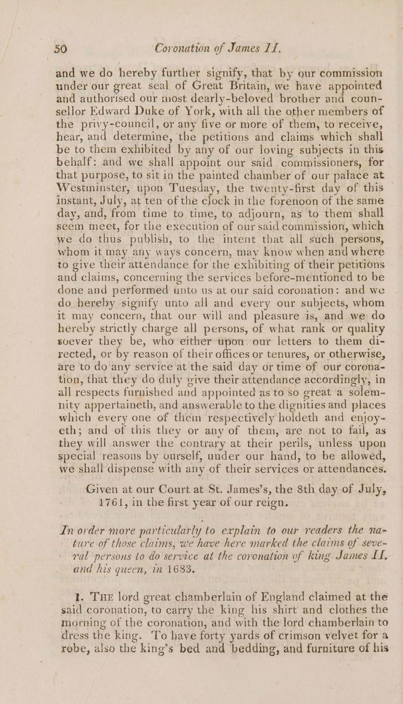 and we do hereby further signify, that by our commission under our great seal. of Great Britain, we have appointed and authorised our most dearly-beloved brother and coun- sellor Edward Duke of York, with all the other members of the privy-council, or any five or more of them, to receive, hear, and determine, the petitions and claims which shall be to them exhibited by any of our loving subjects in this behalf: and we shall appoint our said commissioners, for that purpose, to sit in the painted chamber of our palace at _ Westminster, upon Tuesday, the twenty-first day of this instant, July, at ten of the clock in the forenoon of the same day, and, from time to time, to adjourn, as to them shall seem meet, for the execution of our said commission, which we do thus publish, to the intent that all such persons, whom it may any ways concern, may know when and where to give their attendance for the exhibiting of their petitions and claims, concerning the services before-mentioned to be done and performed unto us at our said coronation: and we do hereby signify unto all and every our subjects, whom it may concern, that our will and pleasure is, and we do hereby strictly charge all persons, of what rank or quality svever they be, who either upon our letters to them di- rected, or by reason of their offices or tenures, or otherwise, are to do any service at the said day or time of our corena- tion, that they do duly give their attendance accordingly, in all respects furnished and appointed as to so great a solem- nity appertaineth, and answerable to the dignities and places which every one of them respectively holdeth and enjoy- eth; and of this they or any of them, are not to fail, as they will answer the contrary at their perils, unless upon special reasons by ourself, under our hand, to be allowed, we shall dispense with any of their services or attendances. Given at our Court at St. James’s, the 8th day of July, 1761, in the first year of our reign. In order more particularly to explain to our readers the na- ture of those claims, we have here marked the claims of seve- ral persons to do service at the coronation of king James LL, and his queen, in 1683, t. THE lord great chamberlain of England claimed at the said coronation, to carry the king his shirt and clothes the morning of the coronation, and with the lord chamberlain to dress the king. To have forty yards of crimson velvet for a robe, also the king’s bed and bedding, and furniture of his